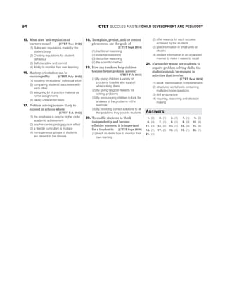 15. What does ‘self-regulation of
learners mean? [CTET Nov 2012]
(1) Rules and regulations made by the
student body
(2) Creating regulations for student
behaviour
(3) Self-discipline and control
(4) Ability to monitor their own learning
16. Mastery orientation can be
encouraged by [CTET July 2013]
(1) focusing on students’ individual effort
(2) comparing students’ successes with
each other
(3) assigning lot of practice material as
home assignments
(4) taking unexpected tests
17. Problem solving is more likely to
succeed in schools where
[CTET Feb 2014]
(1) the emphasis is only on higher order
academic achievement
(2) teacher-centric pedagogy is in effect
(3) a flexible curriculum is in place
(4) homogeneous groups of students
are present in the classes
18. To explain, predict, and/ or control
phenomena are the goals of
[CTET Sept 2014]
(1) traditional reasoning
(2) inductive reasoning
(3) deductive reasoning
(4) the scientific method
19. How can teachers help children
become better problem solvers?
[CTET Feb 2015]
(1) By giving children a variety of
problems to solve and support
while solving them
(2) By giving tangible rewards for
solving problems
(3) By encouraging children to look for
answers to the problems in the
textbook
(4) By providing correct solutions to all
the problems they pose to students
20. To enable students to think
independently and become
effective learners, it is important
for a teacher to [CTET Sept 2016]
(1) teach students how to monitor their
own learning
(2) offer rewards for each success
achieved by the students
(3) give information in small units or
chunks
(4) present information in an organised
manner to make it easier to recall
21. If a teacher wants her students to
acquire problem-solving skills, the
students should be engaged in
activities that involve.
[CTET Sept 2016]
(1) recall, memorisation comprehension
(2) structured worksheets containing
multiple-choice questions
(3) drill and practice
(4) inquiring, reasoning and decision
making
1. (3) 2. (1) 3. (4) 4. (4) 5. (3)
6. (4) 7. (1) 8. (1) 9. (3) 10. (4)
11. (3) 12. (2) 13. (1) 14. (4) 15. (4)
16. (1) 17. (3) 18. (4) 19. (1) 20. (1)
21. (4)
94 SUCCESS MASTER CHILD DEVELOPMENT AND PEDAGOGY
CTET
Answers
 