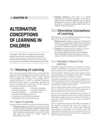 19.1 Meaning of Learning
We use the term ‘learning’ all the time in everyday life. But
within the field of pedagogy, thus is actually a specific term.
Different people use different words to define learning
within pedagogy, but in general, we are talking about a
step-by-step process in which an individual experiences
permanent, lasting changes in knowledge, behaviours or
ways of processing the world. Some of the important
characteristics of learning are given below
˜ Learning is growth ˜ Learning is adjustment
˜ Learning is purposeful ˜ Learning is experience
˜ Learning is intelligent ˜ Learning is active
˜ Learning is both individual and social
˜ Learning is the product of the environment
˜ Learning affects the conduct of the learner
19.1.1 Types of Learning
Learning is further classified as formal and informal learning.
1. Formal Learning Organised learning guided by a formal
curriculum, leads to a formally recognised credential such
as a high school completion certificate or a degree, and is
often recognised by government at some level. Teachers
who guide the learning are usually trained as
professionals in some way.
2. Informal Learning In this, there is no formal
curriculum and no formal recognition. The teacher is
simply someone with more experience such as a parent,
grandparent or a friend. A father teaching his child to
play catch or a babysitter teaching a child its ABC’s is an
example of informal education.
19.2 Alternative Conceptions
of Learning
Although there are many different approaches to learning,
there are two basic types of learning theory
1. Behaviourist Knowledge is a repertoire of behavioural
responses to environmental stimuli. Passive absorption
of a pre-defined body of knowledge by the learner is
promoted by repetition and positive reinforcement.
2. Cognitive Knowledge systems of cognitive structures
are actively constructed by learners based on
pre-existing cognitive structures. Active assimilation
and accommodation of new information to existing
cognitive structures and discovery by learners are done.
19.2.1 Thorndike’s Theory of Trial
and Error
Thorndike explained this theory and arrived at it after a
number of experiments. According to him, learning takes
place through a process of approximation and correction.
A person makes a number of trials; some responses do not
give satisfaction to the individual, but he goes on making
further trials till he gets a satisfactory response.
Thorndike’s experiment on a cat in a puzzle is widely known
and often quoted in journals. The experimental set-up was
very simple. A hungry cat was confined in a puzzle box and
outside the box a dish of food was kept.
The cat in the box had to pull a string to come out of the box.
The cat in the box made several random movements of
jumping, dashing and running to get out of the box.
The cat at last succeeded in pulling the string. The door of
the puzzle box opened, the cat came out and ate the food.
Thorndike promptly put the cat on to the next trial. The cat
again gave a frantic behaviour but it soon succeeded in
pulling the string.
This was repeated several times, Thorndike noticed that, as
the repetitions increased the errors also reduced, i.e.
Thorndike’s cat showed slow, gradual and continuous
improvement in performance over successive trials. He
concluded that learning of the cat in the puzzle box can be
explained in terms of a formation of direct connectionism
between stimulus and response.
CHAPTER 19
ALTERNATIVE
CONCEPTIONS
OF LEARNING IN
CHILDREN
The chapter ‘Alternative Conceptions of Learning in
Children’ describes the various theories of learning
proposed by psychologists. In the previous exams, there
are 2 questions in year 2013 and 3 questions in year 2014.
 