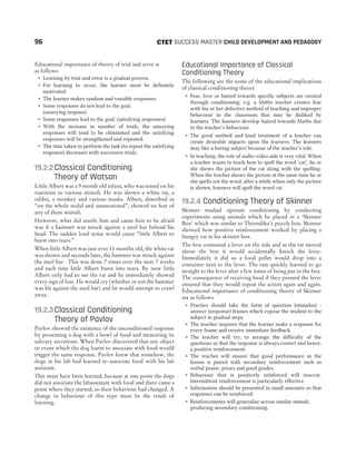 Educational importance of theory of trial and error is
as follows
˜ Learning by trial and error is a gradual process.
˜ For learning to occur, the learner must be definitely
motivated.
˜ The learner makes random and variable responses.
˜ Some responses do not lead to the goal.
(annoying respons)
˜ Some responses lead to the goal. (satisfying responses)
˜ With the increase in number of trials, the annoying
responses will tend to be eliminated and the satisfying
responses will be strengthened and repeated.
˜ The time taken to perform the task (to repeat the satisfying
response) decreases with successive trials.
19.2.2Classical Conditioning
Theory of Watson
Little Albert was a 9 month old infant, who was tested on his
reactions to various stimuli. He was shown a white rat, a
rabbit, a monkey and various masks. Albert, described as
“on the whole stolid and unemotional”, showed no fear of
any of these stimuli.
However, what did startle him and cause him to be afraid
was if a hammer was struck against a steel bar behind his
head. The sudden loud noise would cause “little Albert to
burst into tears.”
When little Albert was just over 11 months old, the white rat
was shown and seconds later, the hammer was struck against
the steel bar. This was done 7 times over the next 7 weeks
and each time little Albert burst into tears. By now little
Albert only had to see the rat and he immediately showed
every sign of fear. He would cry (whether or not the hammer
was hit against the steel bar) and he would attempt to crawl
away.
19.2.3Classical Conditioning
Theory of Pavlov
Pavlov showed the existence of the unconditioned response
by presenting a dog with a bowl of food and measuring its
salivary secretions. When Pavlov discovered that any object
or event which the dog learnt to associate with food would
trigger the same response. Pavlov knew that somehow, the
dogs in his lab had learned to associate food with his lab
assistant.
This must have been learned, because at one point the dogs
did not associate the labassistant with food and there came a
point where they started, so their behaviour had changed. A
change in behaviour of this type must be the result of
learning.
Educational Importance of Classical
Conditioning Theory
The following are the some of the educational implications
of classical conditioning theory
˜ Fear, love or hatred towards specific subjects are created
through conditioning. e.g. a Maths teacher creates fear
with his or her defective method of teaching and improper
behaviour in the classroom that may be disliked by
learners. The learners develop hatred towards Maths due
to the teacher’s behaviour.
˜ The good method and kind treatment of a teacher can
create desirable impacts upon the learners. The learners
may like a boring subject because of the teacher’s role.
˜ In teaching, the role of audio-video aids is very vital. When
a teacher wants to teach how to spell the word ‘cat’, he or
she shows the picture of the cat along with the spelling.
When the teacher shows the picture at the same time he or
she spells out the word, after a while when only the picture
is shown, learners will spell the word cat.
19.2.4 Conditioning Theory of Skinner
Skinner studied operant conditioning by conducting
experiments using animals which he placed in a ‘Skinner
Box’ which was similar to Thorndike’s puzzle box. Skinner
showed how positive reinforcement worked by placing a
hungry rat in his skinner box.
The box contained a lever on the side and as the rat moved
about the box it would accidentally knock the lever.
Immediately it did so a food pellet would drop into a
container next to the lever. The rats quickly learned to go
straight to the lever after a few times of being put in the box.
The consequence of receiving food if they pressed the lever
ensured that they would repeat the action again and again.
Educational importance of conditioning theory of Skinner
are as follows
˜ Practice should take the form of question (stimulus) -
answer (response) frames which expose the student to the
subject in gradual steps.
˜ The teacher requires that the learner make a response for
every frame and receive immediate feedback.
˜ The teacher will try, to arrange the difficulty of the
questions so that the response is always correct and hence,
a positive reinforcement.
˜ The teacher will ensure that good performance in the
lesson is paired with secondary reinforcement such as
verbal praise, prizes and good grades.
˜ Behaviour that is positively reinforced will reoccur.
Intermittent reinforcement is particularly effective.
˜ Information should be presented in small amounts so that
responses can be reinforced.
˜ Reinforcements will generalise across similar stimuli,
producing secondary conditioning.
96 SUCCESS MASTER CHILD DEVELOPMENT AND PEDAGOGY
CTET
 