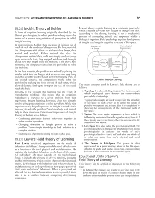 19.2.5 Insight Theory of Kohler
A form of cognitive learning, originally described by the
Gestalt psychologists, in which problem-solving occurs by
means of a sudden reorganisation of perception, is called
insight learning.
In his experiment, Kohler Hung one piece of fruit just out of
reach of each of a number of chimpanzees. He then provided
the chimpanzees with either two sticks or three boxes, then
waited and watched. Kohler noticed that after the
chimpanzees realised they could not simply reach or jump
up to retrieve the fruit, they stopped, sat down, and thought
about how they might solve the problem. Then after a few
moments, the chimpanzees stood up and proceeded to solve
the problem.
In the first scenario, the problem was solved by placing the
smaller stick into the longer stick to create one very long
stick that could be used to knock down the hanging fruit. In
the second scenario, the chimpanzees would solve the
problem by stacking the boxes on top of each other, which
allowed them to climb up to the top of the stack of boxes and
reach the fruit.
Initially, it was thought that learning was the result of
reproductive thinking. This means that an organism
reproduces a response to a given problem from past
experience. Insight learning, however, does not directly
involve using past experiences to solve a problem. While past
experiences may help the process, an insight or novel idea is
necessary to solve the problem. Prior knowledge is of limited
help in these situations. Educational importance of Insight
Theory of Kohler are as follows
˜ Combining previously learned behaviours together in
order to solve a problem.
˜ Changing viewpoint or thought process to solve a
problem. To use simple knowledge to find a solution to a
complex problem.
˜ Enabling use of problem-solving to help reach a goal.
19.2.6 Lewin’s Field Theory of Learning
Kurt Lewin conducted experiments on the study of
behaviour in children. He emphasised the study of behaviour
as a function of the total physical and social situation. He
explains the individual behaviour on the basis of life-space.
An individual’s life-space depends on his psychological
force. It includes the person; his drives, tensions, thoughts
and his environment, which consists of perceived objects and
events. Lewin began with behaviour and what produces it,
and then moved on to the problems of how people perceived
their own and others’ behaviour. When a perceptual set
affected the way learned associations were expressed, Lewin
saw it as a conflict between competing determining
tendencies.
Lewin’s theory regards learning as a relativistic process by
which a learner develops new insight or changes old ones.
According to the theory, learning is not a mechanistic
process of connecting stimuli and responses within a
biological organism. Field psychology explains development
of insight as a change in cognitive structure of life-space.
The main concepts used in Lewin’s field theory are as
follows
1. Topology It is also called topological. Two basic concepts
which topological space denotes are connectedness
part-whole relationships.
Topological concepts are used to represent the structure
of life-space in such a way as to define the range of
possible perceptions and actions. This is accomplished by
showing the arrangements of the functional parts of
life-space.
2. Vector The term vector represents a force which is
influencing movement towards a goal or away from it. If
there is only one vector (force), there is movement in the
direction of the vector.
3. Life-Space It is also called the psychological field. The
psychological field is the space in which the person moves
psychologically. It contains the whole of one’s
psychological reality – one’s self and what one thinks of
or what one gains from one’s physical and social
environment.
4. The Person in Life-Space The person is often
represented as a point moving about in his life-space,
affected by pulls and pushes upon him, circumventing
barriers in his locomotion in his own life-space.
Educational Utility of Lewin’s
Field Theory of Learning
This theory can be applied in education in the following
ways
˜ In defining the change one wants to see. One may write
down the goal or vision of a future desired state or may
prefer to understand the present status quo or equilibrium.
CHAPTER 19 : ALTERNATIVE CONCEPTIONS OF LEARNING IN CHILDREN 97
Vector
Goal
PERSON
Barrier
Lewin’s Theory of Learning
Psychological
Environment
Boundary of
Life Space
Vector
Driving
Force
Restraining
Force
+
 