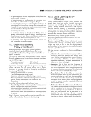 ˜ In brainstorming or in mind mapping the driving forces that
are favourable to change.
˜ In brainstorming or in mind mapping the restraining forces
-those that are unfavourable to, or oppose, change.
˜ In evaluating the driving and restraining forces. One can do
this by rating each force, from 1 (weak) to 5 (strong), and total
each side. Or one can leave the numbers out completely and
focus holistically on the impact each has.
˜ In reviewing the forces.
˜ In creating a strategy to strengthen the driving forces or
weaken the restraining forces, or both. If you’ve rated each
force how can you raise the scores of the driving forces or
lower the scores of the restraining forces, or both.
˜ In prioritising action steps. What action steps can one take
that will achieve the greatest impact?
19.2.7 Experiential Learning
Theory of Karl Rogers
Rogers distinguished two types of learning: cognitive
(meaningless) and experiential (significant). The former
corresponds to academic knowledge and the latter refers to
applied knowledge.
The key to the distinction is that experiential learning addresses
the needs and wants of the learner. Rogers lists these qualities of
experiential learning as
˜ Personal involvement ˜ Self-initiated
˜ Evaluated by learner ˜ Pervasive effects on learner
Experiential learning is equivalent to personal change and
growth. He feels that all human beings have a natural
propensity to learn and the role of the teacher is to facilitate
such learning. This includes
˜ Setting a positive climate for learning.
˜ Clarifying the purposes of the learner.
˜ Organising and making available learning resources.
˜ Balancing intellectual and emotional components of learning.
˜ Sharing feelings and thoughts with learners but not
dominating.
According to Rogers, learning is facilitated when
˜ the student participates completely in the learning process
and has control over its nature and direction.
˜ it is primarily based upon direct confrontation with practical,
social, personal or research problems.
˜ self-evaluation is the principal method of assessing progress
or success.
Roger’s theory of learning applies primarily to adult learners
and has influenced other theories of adult learning.
19.2.8 Social Learning Theory
of Bandura
Albert Bandura’s Social Learning Theory proposed that
people learn from one another through observation,
imitation, and modelling. The theory has often been
called a bridge between behaviourist and cognitive
learning theories because it encompasses attention,
memory, and motivation. The key concept in this theory
is that people learn through observing others’ behaviour,
attitudes, and outcomes of those behaviours.
Examples of social learning include cognitive
apprenticeships, instructional conversations between
teacher and learner etc.
Bandura explained, “Most human behaviour is learned
observationally through modelling: from observing
others, one forms an idea of how new behaviours are
performed, and on later occasions this coded information
serves as a guide for action.”
The four necessary conditions for effective modelling are
as follows
1. Attention The extent to which we are exposed to or
notice the behaviour. Although we observe many
types of behaviour on a daily basis, many of these are
not noteworthy. Attention is, thus, extremely
important in whether a particular behaviour has an
influence on others imitating it.
2. Retention This is how well the behaviour is
remembered. The behaviour may be noticed, but is it
not always remembered, which prevents imitation. It
is important, thus, that a memory of the behaviour is
formed to be performed later by the observer.
3. Reproduction This is the ability to perform the
behaviour that the model has just demonstrated. We
see much behaviour on a daily basis that we would like
to be able to imitate but this not always possible. We
are limited by our physical ability and, for that reason,
even if we wish to reproduce a particular behaviour,
we are unable to do so.
4. Motivation This is the will to perform the behaviour.
The reward and punishment that follow a behaviour
will be considered by the observer. If the perceived
reward outweighs the perceived costs (if there are
any), then the behaviour will be more likely to be
imitated by the observer. If the vicarious
reinforcement is not seen to be important enough to
the observer, then he will not imitate the behaviour.
98 SUCCESS MASTER CHILD DEVELOPMENT AND PEDAGOGY
CTET
 