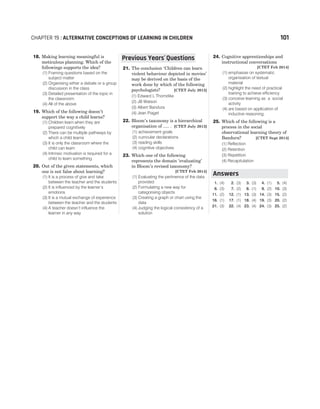 18. Making learning meaningful is
meticulous planning. Which of the
followings supports the idea?
(1) Framing questions based on the
subject matter
(2) Organising either a debate or a group
discussion in the class
(3) Detailed presentation of the topic in
the classroom
(4) All of the above
19. Which of the following doesn’t
support the way a child learns?
(1) Children learn when they are
prepared cognitively
(2) There can be multiple pathways by
which a child learns
(3) It is only the classroom where the
child can learn
(4) Intrinsic motivation is required for a
child to learn something
20. Out of the given statements, which
one is not false about learning?
(1) It is a process of give and take
between the teacher and the students
(2) It is influenced by the learner’s
emotions
(3) It is a mutual exchange of experience
between the teacher and the students
(4) A teacher doesn’t influence the
learner in any way
21. The conclusion ‘Children can learn
violent behaviour depicted in movies’
may be derived on the basis of the
work done by which of the following
psychologists? [CTET July 2013]
(1) Edward L Thorndike
(2) JB Watson
(3) Albert Bandura
(4) Jean Piaget
22. Bloom’s taxonomy is a hierarchical
organisation of ..... . [CTET July 2013]
(1) achievement goals
(2) curricular declarations
(3) reading skills
(4) cognitive objectives
23. Which one of the following
represents the domain ‘evaluating’
in Bloom’s revised taxonomy?
[CTET Feb 2014]
(1) Evaluating the pertinence of the data
provided
(2) Formulating a new way for
categorising objects
(3) Creating a graph or chart using the
data
(4) Judging the logical consistency of a
solution
24. Cognitive apprenticeships and
instructional conversations
[CTET Feb 2014]
(1) emphasise on systematic
organisation of textual
material
(2) highlight the need of practical
training to achieve efficiency
(3) conceive learning as a social
activity
(4) are based on application of
inductive reasoning
25. Which of the following is a
process in the social
observational learning theory of
Bandura? [CTET Sept 2014]
(1) Reflection
(2) Retention
(3) Repetition
(4) Recapitulation
1. (4) 2. (3) 3. (3) 4. (1) 5. (4)
6. (3) 7. (2) 8. (1) 9. (2) 10. (3)
11. (2) 12. (1) 13. (3) 14. (3) 15. (2)
16. (1) 17. (1) 18. (4) 19. (3) 20. (2)
21. (3) 22. (4) 23. (4) 24. (3) 25. (2)
CHAPTER 19 : ALTERNATIVE CONCEPTIONS OF LEARNING IN CHILDREN 101
Answers
Previous Years Questions
’
 