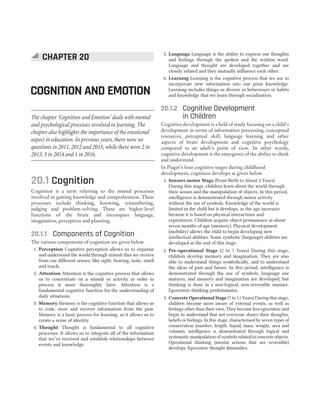 20.1 Cognition
Cognition is a term referring to the mental processes
involved in gaining knowledge and comprehension. These
processes include thinking, knowing, remembering,
judging and problem-solving. These are higher-level
functions of the brain and encompass language,
imagination, perception and planning.
20.1.1 Components of Cognition
The various components of cognition are given below
1. Perception Cognitive perception allows us to organise
and understand the world through stimuli that we receive
from our different senses, like sight, hearing, taste, smell
and touch.
2. Attention Attention is the cognitive process that allows
us to concentrate on a stimuli or activity in order to
process it more thoroughly later. Attention is a
fundamental cognitive function for the understanding of
daily situations.
3. Memory Memory is the cognitive function that allows us
to code, store and recover information from the past.
Memory is a basic process for learning, as it allows us to
create a sense of identity.
4. Thought Thought is fundamental to all cognitive
processes. It allows us to integrate all of the information
that we’ve received and establish relationships between
events and knowledge.
5. Language Language is the ability to express our thoughts
and feelings through the spoken and the written word.
Language and thought are developed together and are
closely related and they mutually influence each other.
6. Learning Learning is the cognitive process that we use to
incorporate new information into our prior knowledge.
Learning includes things as diverse as behaviours or habits
and knowledge that we learn through socialisation.
20.1.2 Cognitive Development
in Children
Cognitive development is a field of study focusing on a child’s
development in terms of information processing, conceptual
resources, perceptual skill, language learning and other
aspects of brain development and cognitive psychology
compared to an adult’s point of view. In other words,
cognitive development is the emergence of the ability to think
and understand.
In Piaget’s four cognitive stages during childhood
development, cognition develops as given below
1. Sensori-motor Stage (From Birth to About 2 Years)
During this stage, children learn about the world through
their senses and the manipulation of objects. In this period,
intelligence is demonstrated through motor activity
without the use of symbols. Knowledge of the world is
limited in the child but it develops, as the age increases
because it is based on physical interactions and
experiences. Children acquire object permanence at about
seven months of age (memory). Physical development
(mobility) allows the child to begin developing new
intellectual abilities. Some symbolic (language) abilities are
developed at the end of this stage.
2. Pre-operational Stage (2 to 7 Years) During this stage,
children develop memory and imagination. They are also
able to understand things symbolically, and to understand
the ideas of past and future. In this period, intelligence is
demonstrated through the use of symbols, language use
matures, and memory and imagination are developed, but
thinking is done in a non-logical, non-reversible manner.
Egocentric thinking predominates.
3. Concrete Operational Stage (7 to 11 Years) During this stage,
children become more aware of external events, as well as
feelings other than their own. They become less egocentric and
begin to understand that not everyone shares their thoughts,
beliefs or feelings. In this stage, characterised by seven types of
conservation (number, length, liquid, mass, weight, area and
volume), intelligence is demonstrated through logical and
systematic manipulation of symbols related to concrete objects.
Operational thinking (mental actions that are reversible)
develops. Egocentric thought diminishes.
CHAPTER 20
COGNITION AND EMOTION
The chapter ‘Cognition and Emotion’ deals with mental
and psychological processes involved in learning. The
chapter also highlights the importance of the emotional
aspect in education. In previous years, there were no
questions in 2011, 2012 and 2015, while there were 2 in
2013, 3 in 2014 and 1 in 2016.
 