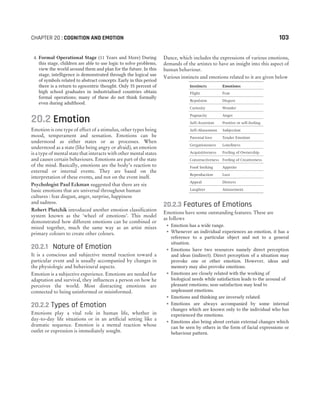 4. Formal Operational Stage (11 Years and More) During
this stage, children are able to use logic to solve problems,
view the world around them and plan for the future. In this
stage, intelligence is demonstrated through the logical use
of symbols related to abstract concepts. Early in this period
there is a return to egocentric thought. Only 35 percent of
high school graduates in industrialised countries obtain
formal operations; many of these do not think formally
even during adulthood.
20.2 Emotion
Emotion is one type of effect of a stimulus, other types being
mood, temperament and sensation. Emotions can be
understood as either states or as processes. When
understood as a state (like being angry or afraid), an emotion
is a type of mental state that interacts with other mental states
and causes certain behaviours. Emotions are part of the state
of the mind. Basically, emotions are the body’s reaction to
external or internal events. They are based on the
interpretation of these events, and not on the event itself.
Psychologist Paul Eckman suggested that there are six
basic emotions that are universal throughout human
cultures : fear disgust, anger, surprise, happiness
and sadness.
Robert Plutchik introduced another emotion classification
system known as the ‘wheel of emotions’. This model
demonstrated how different emotions can be combined or
mixed together, much the same way as an artist mixes
primary colours to create other colours.
20.2.1 Nature of Emotion
It is a conscious and subjective mental reaction toward a
particular event and is usually accompanied by changes in
the physiologic and behavioural aspects.
Emotion is a subjective experience. Emotions are needed for
adaptation and survival, they influences a person on how he
perceives the world. Most distracting emotions are
connected to being uninformed or misinformed.
20.2.2 Types of Emotion
Emotions play a vital role in human life, whether in
day-to-day life situations or in an artificial setting like a
dramatic sequence. Emotion is a mental reaction whose
outlet or expression is immediately sought.
Dance, which includes the expressions of various emotions,
demands of the artistes to have an insight into this aspect of
human behaviour.
Various instincts and emotions related to it are given below
Instincts Emotions
Flight Fear
Repulsion Disgust
Curiosity Wonder
Pugnacity Anger
Self-Assertion Positive or self-feeling
Self-Abasement Subjection
Parental love Tender Emotion
Gregariousness Loneliness
Acquisitiveness Feeling of Ownership
Constructiveness Feeling of Creativeness
Food Seeking Appetite
Reproduction Lust
Appeal Distress
Laughter Amusement
20.2.3 Features of Emotions
Emotions have some outstanding features. These are
as follows
˜ Emotion has a wide range.
˜ Whenever an individual experiences an emotion, it has a
reference to a particular object and not to a general
situation.
˜ Emotions have two resources namely direct perception
and ideas (indirect). Direct perception of a situation may
provoke one or other emotion. However, ideas and
memory may also provoke emotions.
˜ Emotions are closely related with the working of
biological needs while satisfaction leads to the arousal of
pleasant emotions; non-satisfaction may lead to
unpleasant emotions.
˜ Emotions and thinking are inversely related.
˜ Emotions are always accompanied by some internal
changes which are known only to the individual who has
experienced the emotions.
˜ Emotions also bring about certain external changes which
can be seen by others in the form of facial expressions or
behaviour pattern.
CHAPTER 20 : COGNITION AND EMOTION 103
 