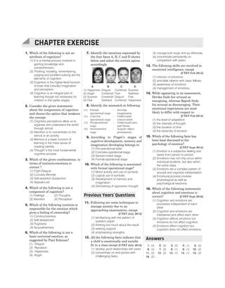 1. Which of the following is not an
attribute of cognition?
(1) It is a mental process involved in
gaining knowledge and
comprehension
(2) Thinking, knowing, remembering,
judging and problem-solving are the
elements of cognition
(3) Cognition is the higher-level function
of brain that includes imagination
and perception
(4) Cognition is an integral part of
learning though not necessary for
children in the earlier stages
2. Consider the given statements
about the components of cognition
and choose the option that weakens
the concept.
(1) Cognitive perceptions allow us to
organise and understand the world
through stimuli
(2) Attention is to concentrate on the
stimuli or an activity
(3) Memory is a basic function of
learning in the mere sense of
creating identity
(4) Thought is the most fundamental
cognitive process
3. Which of the given combinations, in
terms of instincts-emotions is
correct ?
(1) Fight-Disgust
(2) Curiosity-Wonder
(3) Self-assertion-Subjection
(4) Appeal-Lust
4. Which of the following is not a
component of cognition?
(1) Feelings (2) Thoughts
(3) Attention (4) Perception
5. Which of the following instincts is
responsible for the emotion which
gives a feeling of ownership?
(1) Constructiveness
(2) Self-abasement
(3) Pugnacity
(4) Acquisitiveness
6. Which of the following is not a
basic universal emotion, as
suggested by Paul Eckman?
(1) Disgust
(2) Repulsion
(3) Happiness
(4) Anger
7. Identify the emotions expressed by
the four faces A, B, C and D shown
below and select the correct option
accordingly.
A B C D
(1) Happiness Disgust Contempt Surprise
(2) Anger Contempt Fear Sadness
(3) Surprise Contempt Disgust Fear
(4) Fear Sadness Contempt Happiness
8. Identify the mismatch in following
(1) Formal
operational stage
: Develop
imagination
(2) Concrete
operational stage
: Understand
conservation
(3) Preoperational
stage
: Understand past
and future
(4) Sensorimotor
stage
: Acquire object
permanence
9. According to Piaget’s stages of
cognitive development, memory and
imagination developing belongs to
(1) Pre-operational state
(2) Concrete-operational stage
(3) Sensori-motor stage
(4) Formal-operational stage
10. Which of the following is associated
with formal operational stage?
(1) Motor activity and use of symbols
(2) Logical use of symbols
(3) Development of memory and
imagination
(4) Diminishing of egocentric thought
11. Following are some techniques to
manage anxiety due to an
approaching examination, except
[CTET July 2013]
(1) familiarising with the pattern of
question paper
(2) thinking too much about the result
(3) seeking support
(4) emphasising strengths
12. All the following facts indicate that
a child is emotionally and socially
fit in a class except [CTET July 2013]
(1) develop good relationships with peers
(2) concentrate on and persist with
challenging tasks
(3) manage both anger and joy effectively
(4) concentrate persistently on
competition with peers
13. The following skills are involved in
emotional intelligence, except
[CTET Feb 2014]
(1) criticism of emotions
(2) amicable relation with class fellows
(3) awareness of emotions
(4) management of emotions
14. While appearing in an assessment,
Devika finds her arousal as
energising, whereas Rajesh finds
his arousal as discouraging. Their
emotional experiences are most
likely to differ with respect to
[CTET Feb 2014]
(1) the level of adaptation
(2) the intensity of thought
(3) the duration of time
(4) the extremity of emotion
15. Which of the following facts has
been least discussed in the
psychology of emotion?
[CTET Sept 2014]
(1) Emotion is a subjective feeling and
varies from person to person.
(2) Emotions may not only occur within
individual students, but also within
the entire class.
(3) Emotions are a complex pattern of
arousal and cognitive interpretation.
(4) Emotional process involves
physiological as well as
psychological reactions.
16. Which of the following statements
about cognition and emotions is
correct? [CTET Sept 2016]
(1) Cognition and emotions are
processes independent of each
other.
(2) Cognition and emotions are
intertwined and affect each other.
(3) Cognition affects emotions but
emotions do not affect cognition.
(4) Emotions affect cognition but
cognition does not affect emotions.
1. (4) 2. (3) 3. (2) 4. (1) 5. (4)
6. (2) 7. (3) 8. (1) 9. (1) 10. (2)
11. (2) 12. (2) 13. (1) 14. (1) 15. (2)
16. (2)
CHAPTER 20 : COGNITION AND EMOTION 105
CHAPTER EXERCISE
Previous Years Questions
’
Answers
 