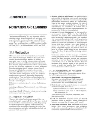 21.1 Motivation
Motivation is one of the most important and frequently
used words in psychology. It refers to the factors which
move or activate individuals. We infer the presence of
motivation when we see that people work toward certain
goals. For instance, we might observe that a student works
hard almost at every task that comes to him/ her. From this,
we infer that the person has a motive to achieve. All human
behaviour appears to arise in response to some form of
internal (physiological) or external (environmental)
stimulation. The behaviours, however, are not random.
They often involve some purpose or goal. It is often held
that behaviours takes place as a result of the arousal of
certain motives. Thus, motivation can be defined as the
process of activating, maintaining and directing behaviour
towards a particular goal.
Definitions of motivation given by various thinkers are as
follows
According to Skinner, “Motivation is the super highway to
learning”.
According to Good, “Motivation is the process of arousing,
sustaining and regulating activity”.
21.1.1 Types of Motivation
There are two types of motivation or arousal. They can
either be internally or externally driven. The desire for food
or sex arises from within us (intrinsic), while the yearning
to obtain recognition or approval is influenced by the
conditions in our environment (extrinsic). In view of the
above explanation, motivation is divided into intrinsic and
extrinsic, which are as follows
1. Intrinsic (Internal) Motivation It is an internal force or
motive within the individual which propels him/her into
displaying certain behaviour. It is an innate or genetically
predetermined disposition to behave in a particular way
when he/ she faces a particular situation. This type of
motivation can make an individual have the feelings of
self-confidence and competence. A student who is
intrinsically motivated may carry out a task because of the
enjoyment he/ she derives from such a task.
2. Extrinsic (External) Motivation It is the external or
environmental factor, which sets the individual’s
behaviour into motion. The incentive/ reinforcement
drives an individual’s behaviour towards a goal. A student
who is extrinsically motivated will execute an action in
order to obtain some reward or avoid some sanctions. For
instance, a student who studied hard for the examination
because of the desire to obtain a better grade. Similarly, a
runner who wants to win a prize will need constant
practice compared to a person who wants to run for the
fun of it. Extrinsic rewards should be used with caution
because they have the potential for decreasing intrinsic
motivation.
For instance extrinsic incentive may spur a student to
actively participate in the task for which the student has no
interest, but may undermine intrinsic and continuing
motivation in him/ her. Therefore, students’ motivation
automatically has to do with the students’ desire to
participate in the learning process. It also concerns the
reasons or goals that underlie their involvement or
non-involvement in academic activities.
21.1.2 Characteristics of Motivation
On analysis of the definition of motivation, we can derive
the following characteristics of motivation
1. Motivation is a psychological phenomenon
Motivation is an internal feeling which is generated
within an individual. Motivating factors are always
unconscious but they are aroused by other actions.
2. Motivation is based on needs Needs may be consciously
or unconsciously felt. Needs may be
(i) fundamental needs such as food, clothes, shelter etc.
(ii) ego-satisfaction needs such as self-development,
self-actualisation etc.
These needs vary with individuals and with the same
individual over time.
3. Goals are motivators Motivation causes goal-directed
behaviour. Feeling of need by a person causes him to
behave in such a way that the tries to satisfy himself.
4. Motivation is different from satisfaction Motivation
implies a drive toward an outcome, while satisfaction
involves outcomes already experienced. Satisfaction is the
contentment experienced when a desire is satisfied.
CHAPTER 21
MOTIVATION AND LEARNING
‘Motivation and Learning’ is a very important topic in
child psychology, child development and pedagogy. Due
to its importance, questions from this section are always
asked. There were 5 questions in 2012, 3 questions each in
2014 and 2015, 2 in 2016, and 1 each in 2011 and 2013.
 