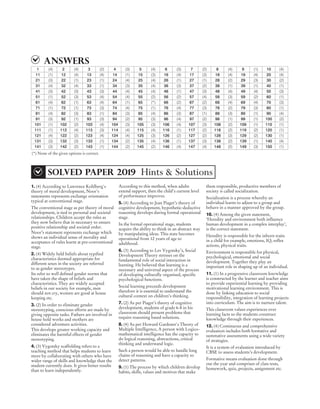 1. (4) According to Lawrence Kohlberg's
theory of moral development, Noor's
statements represents exchange orientation
typical at conventional stage.
The conventional stage as per theory of moral
development, is tied to personal and societal
relationships. Children accept the rules as
they now believe that in necessary to ensure
positive relationship and societal order.
Noor’s statement represents exchange which
shows an individual sense of morality and
acceptance of rules learnt at pre-conventional
stage.
2. (4) Widely held beliefs about typified
characteristics deemed appropriate for
different sexes in the society are referred
to as gender stereotypes.
Its refer to well defined gender norms that
have taken the shape of beliefs and
characteristics. They are widely accepted
beliefs in our society for example, men
should not cry, women are good at house
keeping etc.
3. (2) In order to eliminate gender
stereotyping, conscious efforts are made by
giving opposite tasks. Fathers are involved in
house hold works and mothers are
considered adventure activities.
This develops greater working capacity and
eliminates the harmful effects of gender
stereotyping.
4. (3) Vygotsky scaffolding refers to a
teaching method that helps students to learn
more by collaborating with others who have
wider range of skills and knowledge than the
student currently does. It gives better results
than to learn independently.
According to this method, when adults
extend support, then the child’s current level
of performance improves.
5. (4) According to Jean Piaget’s theory of
cognitive development, hypothetic-deductive
reasoning develops during formal operational
stage.
In the formal operational stage, students
acquire the ability to think in an abstract way
by manipulating ideas. This state becomes
operational from 12 years of age to
adulthood.
6. (3) According to Lev Vygotsky’s, Social
Development Theory stresses on the
fundamental role of social interaction in
learning. He believed that learning is a
necessary and universal aspect of the process
of developing culturally organised, specific
psychological functions.
Social learning preceeds development
therefore it is essential to understand the
cultural context on children’s thinking.
7. (2) As per Piaget’s theory of cognitive
development, students of grade 6-8 in his
classroom should present problems that
require reasoning based solutions.
8. (4) As per Howard Gardener's Theory of
Multiple Intelligence, A person with Logico-
mathematical intelligence has the capacity to
do logical reasoning, abstractions, critical
thinking and understand logic.
Such a person would be able to handle long
chains of reasoning and have a capacity to
detect patterns.
9. (1) The process by which children develop
habits, skills, values and motives that make
them responsible, productive members of
society is called socialization.
Socialization is a process whereby an
individual learns to adjust to a group and
behave in a manner approved by the group.
10. (4) Among the given statement,
‘Heredity and environment both influence
human development in a complex interplay’,
is the correct statement.
Heredity is responsible for the inborn traits
in a child for example, emotions, IQ, reflex
actions, physical traits.
Environment is responsible for physical,
psychological, emotional and social
development. Together they play an
important role in shaping up of an individual.
11. (1) In a progressive classroom knowledge
is constructed by the learner and teacher aims
to provide experiential learning by providing
motivational learning environment. This is
done by linking education to social
responsibility, integration of learning projects
into curriculum. The aim is to nurture talent.
This classroom values experiences over
learning facts so the students construct
knowledge through their experiences.
12. (4) Continuous and comprehensive
evaluation includes both formative and
summative assessments using a wide variety
of strategies.
It is a system of evaluation introduced by
CBSE to assess students’s development.
Formative means evaluation done through
out the year and comprises of class tests,
homework, quiz, projects, assignment etc.
2019 DEC PAPER II (CLASS VI-VIII) SOLVED PAPER
CTET
sOLVED PAPER 2019 Hints & Solutions
Answers
1 (4) 2 (4) 3 (2) 4 (3) 5 (4) 6 (3) 7 (2) 8 (4) 9 (1) 10 (4)
11 (1) 12 (4) 13 (4) 14 (1) 15 (3) 16 (4) 17 (3) 18 (4) 19 (4) 20 (4)
21 (3) 22 (1) 23 (1) 24 (4) 25 (4) 26 (1) 27 (1) 28 (2) 29 (3) 30 (2)
31 (4) 32 (4) 33 (1) 34 (3) 35 (4) 36 (3) 37 (2) 38 (1) 39 (1) 40 (1)
41 (3) 42 (3) 43 (3) 44 (4) 45 (4) 46 (1) 47 (3) 48 (4) 49 (4) 50 (3)
51 (1) 52 (3) 53 (4) 54 (4) 55 (2) 56 (2) 57 (4) 58 (3) 59 (2) 60 (1)
61 (4) 62 (1) 63 (4) 64 (1) 65 (*) 66 (2) 67 (2) 68 (4) 69 (4) 70 (3)
71 (1) 72 (1) 73 (3) 74 (4) 75 (1) 76 (4) 77 (3) 78 (2) 79 (3) 80 (1)
81 (4) 82 (3) 83 (1) 84 (3) 85 (4) 86 (3) 87 (1) 88 (3) 89 (1) 90 (4)
91 (3) 92 (1) 93 (3) 94 (2) 95 (3) 96 (4) 97 (2) 98 (1) 99 (1) 100 (2)
101 (1) 102 (2) 103 (4) 104 (3) 105 (3) 106 (4) 107 (3) 108 (2) 109 (1) 110 (1)
111 (1) 112 (4) 113 (3) 114 (4) 115 (4) 116 (1) 117 (2) 118 (2) 119 (2) 120 (1)
121 (4) 122 (2) 123 (4) 124 (4) 125 (3) 126 (2) 127 (2) 128 (3) 129 (2) 130 (1)
131 (3) 132 (3) 133 (1) 134 (2) 135 (4) 136 (1) 137 (3) 138 (2) 139 (1) 140 (4)
141 (3) 142 (2) 143 (1) 144 (2) 145 (2) 146 (4) 147 (4) 148 (2) 149 (3) 150 (1)
(*) None of the given options is correct.
 