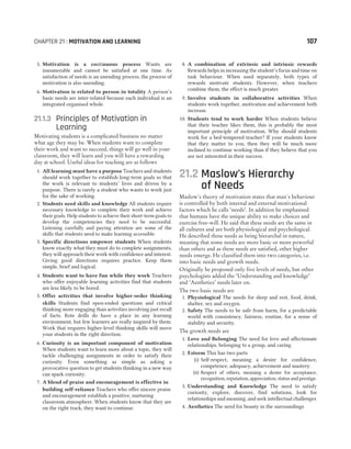 5. Motivation is a continuous process Wants are
innumerable and cannot be satisfied at one time. As
satisfaction of needs is an unending process, the process of
motivation is also unending.
6. Motivation is related to person in totality A person’s
basic needs are inter-related because each individual is an
integrated organised whole.
21.1.3 Principles of Motivation in
Learning
Motivating students is a complicated business no matter
what age they may be. When students want to complete
their work and want to succeed, things will go well in your
classroom, they will learn and you will have a rewarding
day at school. Useful ideas for teaching are as follows
1. All learning must have a purpose Teachers and students
should work together to establish long-term goals so that
the work is relevant to students’ lives and driven by a
purpose. There is rarely a student who wants to work just
for the sake of working.
2. Students need skills and knowledge All students require
necessary knowledge to complete their work and achieve
their goals. Help students to achieve their short-term goals to
develop the competencies they need to be successful.
Listening carefully and paying attention are some of the
skills that students need to make learning accessible.
3. Specific directions empower students When students
know exactly what they must do to complete assignments,
they will approach their work with confidence and interest.
Giving good directions requires practice. Keep them
simple, brief and logical.
4. Students want to have fun while they work Teachers
who offer enjoyable learning activities find that students
are less likely to be bored.
5. Offer activities that involve higher-order thinking
skills Students find open-ended questions and critical
thinking more engaging than activities involving just recall
of facts. Rote drills do have a place in any learning
environment, but few learners are really inspired by them.
Work that requires higher-level thinking skills will move
your students in the right direction.
6. Curiosity is an important component of motivation
When students want to learn more about a topic, they will
tackle challenging assignments in order to satisfy their
curiosity. Even something as simple as asking a
provocative question to get students thinking in a new way
can spark curiosity.
7. A blend of praise and encouragement is effective in
building self-reliance Teachers who offer sincere praise
and encouragement establish a positive, nurturing
classroom atmosphere. When students know that they are
on the right track, they want to continue.
8. A combination of extrinsic and intrinsic rewards
Rewards helps in increasing the student’s focus and time on
task behaviour. When used separately, both types of
rewards motivate students. However, when teachers
combine them, the effect is much greater.
9. Involve students in collaborative activities When
students work together, motivation and achievement both
increase.
10. Students tend to work harder When students believe
that their teacher likes them, this is probably the most
important principle of motivation. Why should students
work for a bed-tempered teacher? If your students know
that they matter to you, then they will be much more
inclined to continue working than if they believe that you
are not interested in their success.
21.2 Maslow’s Hierarchy
of Needs
Maslow's theory of motivation states that man's behaviour
is controlled by both internal and external motivational
factors which he calls ‘needs’. In addition he emphasised
that humans have the unique ability to make choices and
exercise free-will. He said that these needs are the same in
all cultures and are both physiological and psychological.
He described these needs as being hierarchal in nature,
meaning that some needs are more basic or more powerful
than others and as these needs are satisfied, other higher
needs emerge. He classified them into two categories, i.e.
into basic needs and growth needs.
Originally he proposed only five levels of needs, but other
psychologists added the ‘Understanding and knowledge’
and ‘Aesthetics’ needs later on.
The two basic needs are
1. Physiological The needs for sleep and rest, food, drink,
shelter, sex and oxygen.
2. Safety The needs to be safe from harm, for a predictable
world with consistency, fairness, routine, for a sense of
stability and security.
The growth needs are
1. Love and Belonging The need for love and affectionate
relationships, belonging to a group, and caring.
2. Esteem This has two parts
(i) Self-respect, meaning a desire for confidence,
competence, adequacy, achievement and mastery.
(ii) Respect of others, meaning a desire for acceptance,
recognition, reputation, appreciation, status and prestige.
3. Understanding and Knowledge The need to satisfy
curiosity, explore, discover, find solutions, look for
relationships and meaning, and seek intellectual challenges
4. Aesthetics The need for beauty in the surroundings
CHAPTER 21 : MOTIVATION AND LEARNING 107
 