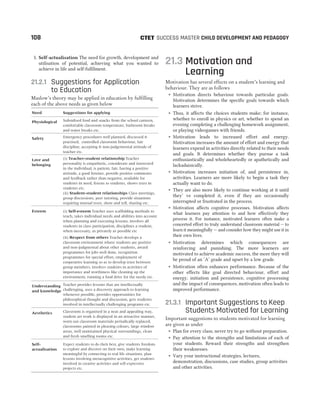 5. Self-actualisation The need for growth, development and
utilisation of potential, achieving what you wanted to
achieve in life and self-fulfilment.
21.2.1 Suggestions for Application
to Education
Maslow’s theory may be applied in education by fulfilling
each of the above needs as given below
Need Suggestions for applying
Physiological Subsidised food and snacks from the school canteen,
comfortable classroom temperature, bathroom breaks
and water breaks etc.
Safety Emergency procedures well planned, discussed &
practised, controlled classroom behaviour, fair
discipline, accepting & non-judgemental attitude of
teacher etc.
Love and
belonging
(i) Teacher-student relationship Teacher
personality is empathetic, considerate and interested
in the individual, is patient, fair, having a positive
attitude, a good listener, provide positive comments
and feedback rather than negative, available for
students in need, listens to students, shows trust in
students etc.
(ii) Student-student relationships Class meetings,
group discussions, peer tutoring, provide situations
requiring mutual trust, show and tell, sharing etc.
Esteem (i) Self-esteem Teacher uses scaffolding methods to
teach, takes individual needs and abilities into account
when planning and executing lessons, involves all
students in class participation, disciplines a student,
when necessary, as privately as possible etc
(ii) Respect from others Teacher develops a
classroom environment where students are positive
and non-judgmental about other students, award
programmes for jobs well done, recognition
programmes for special effort, employment of
cooperative learning so as to develop trust between
group members, involves students in activities of
importance and worthiness like cleaning up the
environment, running a food drive for the needy etc.
Understanding
and knowledge
Teacher provides lessons that are intellectually
challenging, uses a discovery approach to learning
whenever possible, provides opportunities for
philosophical thought and discussion, gets students
involved in intellectually challenging programs etc.
Aesthetics Classroom is organised in a neat and appealing way,
student art work is displayed in an attractive manner,
worn out classroom materials periodically replaced,
classrooms painted in pleasing colours, large window
areas, well maintained physical surroundings, clean
and fresh smelling rooms etc.
Self-
actualisation
Expect students to do their best, give students freedom
to explore and discover on their own, make learning
meaningful by connecting to real life situations, plan
lessons involving metacognitive activities, get students
involved in creative activities and self-expressive
projects etc.
21.3 Motivation and
Learning
Motivation has several effects on a student’s learning and
behaviour. They are as follows
˜ Motivation directs behaviour towards particular goals.
Motivation determines the specific goals towards which
learners strive.
˜ Thus, it affects the choices students make; for instance,
whether to enroll in physics or art, whether to spend an
evening completing a challenging homework assignment,
or playing videogames with friends.
˜ Motivation leads to increased effort and energy.
Motivation increases the amount of effort and energy that
learners expend in activities directly related to their needs
and goals. It determines whether they pursue a task
enthusiastically and wholeheartedly or apathetically and
lackadaisically.
˜ Motivation increases initiation of, and persistence in,
activities. Learners are more likely to begin a task they
actually want to do.
˜ They are also more likely to continue working at it until
they’ ve completed it, even if they are occasionally
interrupted or frustrated in the process.
˜ Motivation affects cognitive processes. Motivation affects
what learners pay attention to and how effectively they
process it. For instance, motivated learners often make a
concerted effort to truly understand classroom material — to
learn it meaningfully — and consider how they might use it in
their own lives.
˜ Motivation determines which consequences are
reinforcing and punishing. The more learners are
motivated to achieve academic success, the more they will
be proud of an ‘A’ grade and upset by a low grade.
˜ Motivation often enhances performance. Because of the
other effects like goal directed behaviour, effort and
energy, initiation and persistence, cognitive processing
and the impact of consequences, motivation often leads to
improved performance.
21.3.1 Important Suggestions to Keep
Students Motivated for Learning
Important suggestions to students motivated for learning
are given as under
˜ Plan for every class; never try to go without preparation.
˜ Pay attention to the strengths and limitations of each of
your students. Reward their strengths and strengthen
their weaknesses.
˜ Vary your instructional strategies, lectures,
demonstration, discussions, case studies, group activities
and other activities.
108 SUCCESS MASTER CHILD DEVELOPMENT AND PEDAGOGY
CTET
 