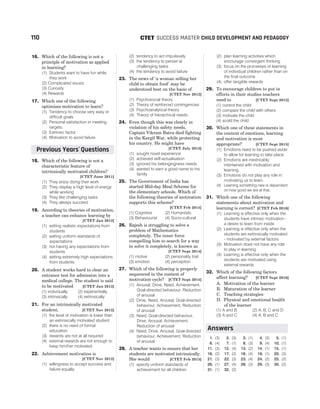 16. Which of the following is not a
principle of motivation as applied
in learning?
(1) Students want to have fun while
they work
(2) Complicated issues
(3) Curiosity
(4) Rewards
17. Which one of the following
optimises motivation to learn?
(1) Tendency to choose very easy or
difficult goals
(2) Personal satisfaction in meeting
targets.
(3) Extrinsic factor
(4) Motivation to avoid failure
18. Which of the following is not a
characteristic feature of
intrinsically motivated children?
[CTET June 2011]
(1) They enjoy doing their work
(2) They display a high level of energy
while working
(3) They like challenging tasks
(4) They always succeed
19. According to theories of motivation,
a teacher can enhance learning by
[CTET Jan 2012]
(1) setting realistic expectations from
students
(2) setting uniform standards of
expectations
(3) not having any expectations from
students
(4) setting extremely high expectations
from students
20. A student works hard to clear an
entrance test for admission into a
medical college. The student is said
to be motivated [CTET Jan 2012]
(1) individually (2) experientially
(3) intrinsically (4) extrinsically
21. For an intrinsically motivated
student, [CTET Nov 2012]
(1) the level of motivation is lower than
an extrinsically motivated student
(2) there is no need of formal
education
(3) rewards are not at all required
(4) external rewards are not enough to
keep him/her motivated
22. Achievement motivation is
[CTET Nov 2012]
(1) willingness to accept success and
failure equally
(2) tendency to act impulsively
(3) the tendency to persist at
challenging tasks
(4) the tendency to avoid failure
23. The news of ‘a woman selling her
child to obtain food’ may be
understood best on the basis of
[CTET Nov 2012]
(1) Psychosocial theory
(2) Theory of reinforced contingencies
(3) Psychoanalytical theory
(4) Theory of hierarchical needs
24. Even though this was clearly in
violation of his safety needs,
Captain Vikram Batra died fighting
in the Kargil War, while protecting
his country. He might have
[CTET July 2013]
(1) sought novel experience
(2) achieved self-actualisation
(3) ignored his belongingness needs
(4) wanted to earn a good name to his
family
25. The Government of India has
started Mid-day Meal Scheme for
the elementary schools. Which of
the following theories of motivation
supports this scheme?
[CTET Feb 2014]
(1) Cognitive (2) Humanistic
(3) Behaviourist (4) Socio-cultural
26. Rajesh is struggling to solve a
problem of Mathematics
completely. The inner force
compelling him to search for a way
to solve it completely, is known as
[CTET Sept 2014]
(1) motive (2) personality trait
(3) emotion (4) perception
27. Which of the following is properly
sequenced in the context of
motivation cycle? [CTET Sept 2014]
(1) Arousal, Drive, Need, Achievement,
Goal-directed behaviour, Reduction
of arousal
(2) Drive, Need, Arousal, Goal-directed
behaviour, Achievement, Reduction
of arousal
(3) Need, Goal-directed behaviour,
Drive, Arousal, Achievement,
Reduction of arousal
(4) Need, Drive, Arousal, Goal-directed
behaviour, Achievement, Reduction
of arousal
28. A teacher wants to ensure that her
students are motivated intrinsically.
She would [CTET Feb 2015]
(1) specify uniform standards of
achievement for all children
(2) plan learning activities which
encourage convergent thinking
(3) focus on the processes of learning
of individual children rather than on
the final outcome
(4) offer tangible rewards
29. To encourage children to put in
efforts in their studies teachers
need to [CTET Sept 2015]
(1) control the child
(2) compare the child with others
(3) motivate the child
(4) scold the child
30. Which one of these statements in
the context of emotions, learning
and motivation is most
appropriate? [CTET Sept 2015]
(1) Emotions need to be pushed aside
to allow for learning to take place.
(2) Emotions are inextricably
intertwined with motivation and
learning.
(3) Emotions do not play any role in
motivating us to learn.
(4) Learning something new is dependent
on how good we are at that.
31. Which one of the following
statements about motivation and
learning is correct? [CTET Feb 2016]
(1) Learning is effective only when the
students have intrinsic motivation -
a desire to learn from inside
(2) Learning is effective only when the
students are extrinsically motivated
- motivated by external factors
(3) Motivation does not have any role
to play in learning
(4) Learning is effective only when the
students are motivated using
external rewards
32. Which of the following factors
affect learning? [CTET Sept 2016]
A. Motivation of the learner
B. Maturation of the learner
C. Teaching strategies
D. Physical and emotional health
of the learner
(1) A and B (2) A, B, C and D
(3) A and C (4) A, B and C
1. (3) 2. (3) 3. (1) 4. (3) 5. (1)
6. (4) 7. (1) 8. (3) 9. (4) 10. (1)
11. (3) 12. (4) 13. (2) 14. (1) 15. (1)
16. (2) 17. (2) 18. (4) 19. (1) 20. (3)
21. (3) 22. (3) 23. (4) 24. (2) 25. (2)
26. (1) 27. (4) 28. (3) 29. (3) 30. (2)
31. (1) 32. (2)
110 SUCCESS MASTER CHILD DEVELOPMENT AND PEDAGOGY
CTET
Previous Years Questions
’
Answers
 