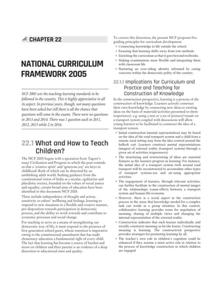22.1 What and How to Teach
Children?
The NCF 2005 begins with a quotation from Tagore’s
essay Civilisation and Progress in which the poet reminds
us that a ‘creative spirit’ and ‘generous joy’ are keys in
childhood. Both of which can be distorted by an
unthinking adult world. Seeking guidance from the
constitutional vision of India as a secular, egalitarian and
pluralistic society, founded on the values of social justice
and equality, certain broad aims of education have been
identified in this document NCF 2005.
These include independence of thought and action,
sensitivity to others’ wellbeing and feelings, learning to
respond to new situations in a flexible and creative manner,
pre-disposition towards participation in democratic
process, and the ability to work towards and contribute to
economic processes and social change.
For teaching to serve as a means of strengthening our
democratic way of life, it must respond to the presence of
first generation school goers, whose retention is imperative
owing to the constitutional amendment that has made
elementary education a fundamental right of every child.
The fact that learning has become a source of burden and
stress on children and their parents is an evidence of a deep
distortion in educational aims and quality.
To correct this distortion, the present NCF proposes five
guiding principles for curriculum development
˜ Connecting knowledge to life outside the school.
˜ Ensuring that learning shifts away from rote methods.
˜ Enriching the curriculum so that it goes beyond textbooks.
˜ Making examinations more flexible and integrating them
with classroom life.
˜ Nurturing an over-riding identity informed by caring
concerns within the democratic polity of the country.
22.1.1 Implications for Curriculum and
Practice and Teaching for
Construction of Knowledge
In the construction perspective, learning is a process of the
construction of knowledge. Learners actively construct
their own knowledge by connecting new ideas to existing
ideas on the basis of materials/activities presented to them
(experience). e.g. using a text or a set of pictures/visuals on
a transport system coupled with discussions will allow
young learners to be facilitated to construct the idea of a
transport system.
˜ Initial construction (mental representation) may be based
on the idea of the road transport system and a child from a
remote rural setting may form the idea centred around the
bullock cart. Learners construct mental representations
(images) of external reality (transport system) through a
given set of activities (experiences).
˜ The structuring and restructuring of ideas are essential
features as the learners progress in learning. For instance,
the initial idea of a transport system twilt around road
transport will be reconstructed to accomodate other types
of transport systems-sea and air-using appropriate
activities.
˜ The engagement of learners, through relevant activities,
can further facilitate in the construction of mental images
of the relationships (cause-effect) between a transport
system and human life/economy.
˜ However, there is a social aspect in the construction
process in the sense that knowledge needed for a complex
task can reside in a group situation. In this context,
collaborative learning provides room for negotiation of
meaning, sharing of multiple views and changing the
internal representation of the external reality.
˜ Construction indicates that each learner individually and
socially constructs meaning as he/she learns. Constructing
meaning is learning. The constructivist perspective
provides strategies for promoting learning by all.
˜ The teacher’s own role in children’s cognition could be
enhanced if they assume a more active role in relation to
the process of knowledge construction in which children
are engaged.
CHAPTER 22
NATIONAL CURRICULUM
FRAMEWORK 2005
NCF 2005 sets the teaching-learning standards to be
followed in the country. This is highly appreciative in all
its aspect. In previous years, though, not many questions
have been asked but still there is all the chance that
questions will come in the exams. There were no questions
in 2013 and 2014. There was 1 question each in 2011,
2012, 2015 while 2 in 2016.
 