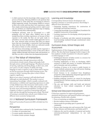 ˜ A child constructs her/his knowledge while engaged in the
process of learning. Allowing children to ask questions that
require them to, relate what they are learning in school to
things happening outside. Encouraging children to answer
in their own words and from their own experiences, rather
than simply memorising and getting answers right in just
one way-all these are small but important steps in helping
children develop their understanding.
˜ ‘Intelligent guessing’ must be encouraged as a valid
pedagogic way too. Quite often, children have an idea
arising from their everyday experiences, or because of their
exposure to the media, but they are not quite ready to
articulate it in ways that a teacher might appreciate. It is in
the ‘zone’ between what you know and what you almost
know that new knowledge is constructed. Such knowledge
often takes the form of skills, which are cultivated outside
the school, at home or in the community.
˜ All such forms of knowledge and skills must be respected. A
sensitive and informed teacher is aware of this and is able to
engage children through well-chosen tasks and questions, so
that they are able to realise their developmental potential.
22.1.2 The Value of Interactions
Learning takes place through interactions with the
environment around, nature, things and people, both
through actions and through language. The physical activity
of moving, exploring and doing things, on their own, with
one’s peers or in the company of adults and using
language-to read, to express or ask, to listen and to interact
are the key processes through which learning occurs. The
context in which learning takes place is thus of direct
cognitive significance.
Much of our school learning is still individual based
(although not individualised). The teacher is seen as
transmitting ‘knowledge’, which is usually confused with
information, to children and organising experiences in order
to help children learn. But interaction with teachers, with
peers, as well as those who are older and younger can open
up many more rich learning possibilities. Learning in the
company of others is a process of interacting with each
other and also through the learning task at hand. This kind
of learning is enriched when schools enrol children from
different socio-economic backgrounds.
22.1.3 National Curriculum Framework
National Curriculum Framework 2005 is divided into five
areas
Perspective
˜ To uphold values enshrined in the Constitution of India.
˜ To reduce of curriculum load.
˜ To ensure quality education for all.
˜ To initiate certain systemic changes.
Learning and Knowledge
Correspondence between learner development and
learning is intrinsic to curricular practices. Knowledge is
different from information.
˜ Organising learning experiences for construction of
knowledge and fostering creativity.
˜ Connecting knowledge across disciplinary boundaries for
insightful construction of knowledge.
˜ Learning experiences for developing critical perspectives
on social issues.
˜ Plurality of textbooks and other material incorporating
local knowledge mediated through constitutional values
and principles.
Curriculum Areas, School Stages and
Assessment
Implementation of three language formula with renewed
efforts. The idea that home language/mother tongue is the
best medium to build a foundation for education applies
to tribal languages as well.
˜ Multilingual character of Indian society is a resource for
promoting language proficiency.
˜ Teaching mathematics to focus on developing child’s
resources to think and reason, to visualise abstractions
and to formulate and solve problems.
˜ Teaching of Science to be recast to enable learners to
acquire methods and processes that will nurture thinking
process, curiosity and creativity.
˜ Social Sciences to be considered from disciplinary
perspective while emphasising integrated approach in the
treatment of significant themes.
˜ Enabling pedagogic practices are critical for developing
thinking process, decision making and critical reflections
on social issues.
˜ The arts and heritage crafts and heath and physical
education to form critical components of school
curriculum.
School and Classroom Environment
Critical pre-requisites for improved performance-
minimum infrastructure and material facilities and support
for planning a flexible daily schedule.
˜ Focus on nurturing an enabling environment.
˜ Revisits tradition notions of discipline.
˜ Discuss needs for providing space to parents and
community.
˜ Discuss other learning sites and resources like Texts and
Books, Libraries and Laboratories and Media and ICT.
˜ Addresses the need for plurality of material and teacher
autonomy/professional independence to use such
material.
112 SUCCESS MASTER CHILD DEVELOPMENT AND PEDAGOGY
CTET
 