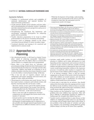 Systemic Reform
˜ Teaching is a professional activity and availability of
minimum infrastructure and material facilities for
improved teacher performance.
˜ Locally planned, flexible school calendars and time tables
and reconceptualisation of textbooks, teachers’ handbooks
and other material based on new perspectives and access to
interactive technologies.
˜ Strengthening the Panchayati Raj Institutions and
encouraging community participation for enhancing
quality and accountability.
˜ Teacher education programmes to be recast to reflect
professionalism in the process of training and teaching.
˜ Productive work as pedagogic medium in the school
curriculum from pre-primary to senior secondary stages.
˜ Vocational education and training to be conceived and
implemented in a mission mode.
22.2 Approaches to
Planning
˜ Our educational practice is still based on limited ‘lesson
plans’ aimed at achieving measurable ‘behaviours’,
according to this view, the child is akin to a creature that
can be trained, or a computer that can be programmed.
˜ Hence, there is too much focus on ‘outcomes, and
presenting knowledge divided into bits of information to be
memorised directly from the text or through activities after
‘motivating’ children and finally on evaluating to see if
children remember what they have learnt. Instead, we need
to view the child as ‘constructing knowledge’ all the time.
˜ This is true not only of ‘cognitive subjects’ such as
mathematics and science, language and social science, but
equally of values, skills and attitudes.
˜ This perspective on the learner may sound ‘obvious’, but, in
fact, many teachers, evaluators and textbook writers still
lack the conviction that this can become a reality.
– The term ‘activity’ is now a part of the register of most
elementary school teachers, but in many cases this has
just been grafted onto the ‘Herbartian’ lesson plan, still
driven by ‘Outcomes’ at the end of each lesson.
– There is now more talk of competencies, but these
competencies are still pegged onto lessons much in the
manner of ‘outcomes’.
– Instead, teachers need to develop the ability to plan
‘units’ of four or five sessions for each topic. The
development of understanding and of competencies is
also possible only through repeated opportunities to use
the competencies in different situation, and in a variety
of ways.
– While the development of knowledge, understanding
and skills can be assessed both at the end of a unit and
revisited at a later date, the assessment cycle for
competencies needs to be longer.
Organising Experiences
• Observing something happen, say, the process of seed germination, in
a real situation or observing different stage of milk collection,
processing and packaging different kinds of products in a dairy farm.
• Participating in an exercise involving body and mind such as planning a
role play around a theme and presenting it.
• Talking about and reflecting on something the child has experience of
(e.g. dialogue on gender-differentiated practices in the family) and
society or participating in a mental game of numbers).
• Making something, say, a system of gear wheels or trying out an
experiment to lift a load using a system of pulleys.
• After the experience, teachers could organise a discussion, an exercise
involving writing, drawing and display. She could identify along with
the children questions to be thought about and answered. She could
connect the experience with textbook knowledge and other references
and deepen the experience.
• Such experiences and post-experience activities would be valuable at
any level of schooling. Only the nature and complexity of the
experience would need to change over the years. Language is key to
organising experiences. Hence, there should be a proper coordination
between kind of experience and the level of language development.
˜ Activities could enable teachers to give individualised
attention to children and to make alternations in a task
depending on their requirements and variations in the level
of interest. In fact, teachers could also consider involving
children and older learners in planning the class work, such
variety would bring tremendous richness to the classroom
processes. It would also allow teachers to respond to the
special needs of some children without making it seem as if
it is an obvious exception. There is still not enough
engagement on the part of the teacher with the learning of
each child, children are treated enmasse, and only those
who are regarded as ‘stars’ or ‘problematic’ are noticed. All
children would benefit from such attention.
˜ A lesson plan or unit plan for an inclusive class should
indicate how the teacher alters the ongoing activity to meet
the different needs of children. Failure to learn is currently
being mechanically addressed through ‘remediation, which
usually means simply repeating lessons.
˜ Many teachers are also looking for ‘cures’ to set right the
problems that some children may experience. They still
find it difficult to individualise learning for children by
buiding upon the strengths that children may have.
˜ Teachers need to understand how to plan lessons so that
children are challenged to think and to try out what they
are learning, and not simply repeat what is told to them. A
new problem is that in the name of ‘activities’ and ‘play
way’ methods, a lot of learning is being diluted by giving
children things to do that are far below their capability.
CHAPTER 22 : NATIONAL CURRICULUM FRAMEWORK 2005 113
 