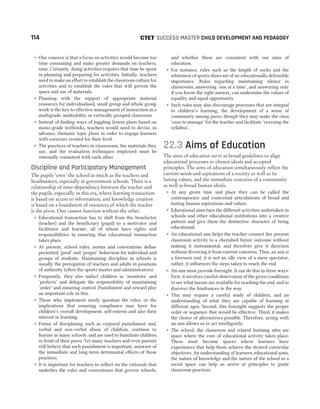 ˜ One concern is that a focus on activities would become too
time consuming and make greater demands on teachers,
time, Certainly, doing activities requires that time be spent
in planning and preparing for activities. Initially, teachers
need to make an effort to establish the classroom culture for
activities and to establish the rules that will govern the
space and use of materials.
˜ Planning with the support of appropriate material
resources for individualised, small group and whole group
work is the key to effective management of instruction in a
multigrade, multiability or vertically grouped classroom.
˜ Instead of finding ways of juggling lesson plans based on
mono-grade textbooks, teachers would need to devise, in
advance, thematic topic plans in order to engage learners
with exercises created for their level.
˜ The practices of teachers in classrooms, the materials they
use, and the evaluation techniques employed must be
internally consistent with each other.
Discipline and Participatory Management
The pupils ‘own’ the school as much as the teachers and
headmasters, especially in government schools. There is a
relationship of inter-dependency between the teacher and
the pupils, especially in this era, where learning transaction
is based on access to information, and knowledge creation
is based on a foundation of resources of which the teacher
is the pivot. One cannot function without the other.
˜ Educational transaction has to shift from the benefactor
(teacher) and the beneficiary (pupil) to a motivator and
facilitator and learner, all of whom have rights and
responsibilities in ensuring that educational transaction
takes place.
˜ At present, school rules, norms and conventions define
permitted ‘good’ and ‘proper’ behaviour for individual and
groups of students. Maintaining discipline in schools is
usually the prerogative of teachers and adults in positions
of authority (often the sports master and administrators).
˜ Frequently, they also induct children as ‘monitors’ and
‘prefects’ and delegate the responsibility of maintaining
‘order’ and ensuring control. Punishment and reward play
an important role in this.
˜ Those who implement rarely question the rules, or the
implications that ensuring compliance may have for
children’s overall development, self-esteem and also their
interest in learning.
˜ Forms of disciplining such as corporal punishment and,
verbal and non-verbal abuse of children, continue to
feature in many schools, and are used to humiliate children
in front of their peers. Yet many teachers and even parents
still believe that such punishment is important, unaware of
the immediate and long-term detrimental effects of these
practices.
˜ It is important for teachers to reflect on the rationale that
underlies the rules and conventions that govern schools,
and whether these are consistent with our aims of
education.
˜ For instance, rules such as the length of socks and the
whiteness of sports shoes are of no educationally defensible
importance. Rules regarding maintaining silence in
classrooms, answering ‘one at a time’, and answering only
if you know the right answer, can undermine the values of
equality and equal opportunity.
˜ Such rules may also discourage processes that are integral
to children’s learning, the development of a sense of
community among peers, though they may make the class
‘easy to manage’ for the teacher and facilitate ‘covering the
syllabus’.
22.3 Aims of Education
The aims of education serve as broad guidelines to align
educational processes to chosen ideals and accepted
principles. The aims of education simultaneously reflect the
current needs and aspirations of a society as well as its
lasting values, and the immediate concerns of a community
as well as broad human ideals.
˜ At any given time and place they can be called the
contemporary and contextual articulations of broad and
lasting human aspirations and values.
˜ Educational aims turn the different activities undertaken in
schools and other educational institutions into a creative
pattern and give them the distinctive character of being
educational.
˜ An educational aim helps the teacher connect her present
classroom activity to a cherished future outcome without
making it instrumental, and therefore give it direction
without divorcing it from current concerns. Thus, an aim is
a foreseen end, it is not an idle view of a mere spectator,
rather, it influences the steps taken to reach the end.
˜ An aim must provide foresight. It can do this in three ways:
First, it involves careful observation of the given conditions
to see what means are available for reaching the end, and to
discover the hindrances in the way.
˜ This may require a careful study of children, and an
understanding of what they are capable of learning at
different ages. Second, this foresight suggests the proper
order or sequence that would be effective. Third, it makes
the choice of alternatives possible. Therefore, acting with
an aim allows us to act intelligently.
˜ The school, the classroom and related learning sites are
space where the core of educational activity takes place.
These must become spaces where learners have
experiences that help them achieve the desired curricular
objectives. An understanding of learners, educational aims,
the nature of knowledge and the nature of the school as a
social space can help us arrive at principles to guide
classroom practices.
114 SUCCESS MASTER CHILD DEVELOPMENT AND PEDAGOGY
CTET
 
