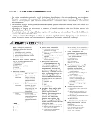 ˜ The guiding principles discussed earlier provide the landscape of social values within which we locate our educational aims.
The first is a commitment to democracy and the values of equality, justice, freedom, concern for others’ well-being, secularism,
respect for human dignity and rights. Education should aim to build a commitment to these values, which are based on reason
and understanding.
˜ The curriculum therefore, should provide adequate experience and space for dialogue and discourse in the school to build such
a commitment in children.
˜ Independence of thought and action points to a capacity of carefully considered, value-based decision making, both
independently and collectively.
˜ A sensitivity to others’ well-being and feelings, together with knowledge and understanding of the world, should form the
basis of a rational commitment to values.
˜ Learning to learn and the willingness to unlearn and relearn are important as means of responding to new situations in a
flexible and creative manner. The curriculum needs to emphasise the processes of constructing knowledge.
1. What is the aim of integrating
child-centred learning with the
curriculum?
(1) Strengthens student motivation
(2) Promotes discovery/active learning
(3) Responsibility for one’s own learning
(4) All of the above
2. Which one of the following is not the
tool for formative assessment in
scholastic domain?
(1) Oral questions
(2) Multiple choice questions
(3) Projects
(4) Assignments
3. Match the following
Curriculums Characteristics
1. Official
curriculum
A. This is learning the
rules of behaviour
need to function in
formally organised
groups.
2. Social
curriculum
B. This curriculum often
reinforces but what
was learned in the
family, but it can also
challenged family
socialisation.
3. Hidden
curriculum
C. Reinforces and
depends gender role
socialisation started in
the family and
continued in the peer
group.
Codes
A B C
(1) 1 3 2
(2) 1 2 3
(3) 3 2 1
(4) 2 3 1
4. School Based Assessment
(1) make students and teachers
non-serious and casual
(2) dilutes the accountability of boards
of education
(3) hinders achieving universal national
standards
(4) helps all students learn more
through diagnosis
5. Who gave this definition?
“Problem based learning as a
curriculum development and
instructional system that
simultaneously develops both
problem solving strategies and
disciplinary knowledge basis and
skills by placing students in the
active role of problem solver
confronted with its structured
problem that mirrors real-word
problems”.
(1) Finkle and Torp
(2) Savery
(3) Duffy
(4) Howard Barrows
6. Monika, a Maths teacher, asks
Radhika a question. On not
getting any answer from
Radhika, she quickly moves on
and asks Mohan another
question. She rewards her
question after realising that
Mohan is struggling to find the
answer. This tendency of Monika
reflects that she is
(1) slightly nervous about her question
(2) supporting gender stereotyping of
roles by favouring Mohan
(3) trying not to put Radhika in an
embarrassing situation
(4) well aware of the fact that Radhika is
not capable of answering questions
7. Safety need refers to the
protection of the organism from
his enemies of the environment.
These enemies may be
(1) his fellow being
(2) heat, cold or rain
(3) All of the above
(4) None of the above
8. To make assessment a ‘useful
and interesting’ process, one
should be careful about
(1) making comparisons between
different students
(2) labelling students as intelligent or
average learners
(3) using a variety of ways to
collect information about the
student’s learning across the
scholastic and co-scholastic
boundaries
(4) using technical language to give
feedback
9. In trial and error theory
(1) success (learning) is obtained by
chance
(2) right responses are selected from
among so many responses after
repeated trials
(3) the organism reaches to the point of
success slowly
(4) All of the above
10. A few students of your class are
exceptionally bright. You will
teach them
(1) along with rest of the class
(2) by using enriched curriculum
(3) along with higher classes
(4) only when they want
CHAPTER 22 : NATIONAL CURRICULUM FRAMEWORK 2005 115
CHAPTER EXERCISE
 