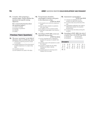 11. A teacher, after preparing a
question paper, checks whether the
questions test specific testing
objectives.
He is concerned primarily about
the questions paper’s
(1) content coverage
(2) typology of questions
(3) reliability
(4) validity
12. The term ‘curriculum’ in the field of
education refers to [CTET June 2011]
(1) methods of teaching and the content
to be taught
(2) overall programme of the school which
students experience on a day-to-day
basis
(3) evaluation process
(4) text-material to be used in the class
13. Young learners should be
encouraged to interact with peers
in the classroom so that
[CTET Jan 2012]
(1) the teacher can control the classroom
better
(2) they can learn answers to questions
from each other
(3) he syllabus can be covered quickly
(4) they learn social skills in the course of
study
14. According to NCF 2005, errors are
important because they
[CTET Feb 2015]
(1) are an important tool in classifying
students into groups of ‘passed’ and
‘failed’
(2) provide a way to the teachers to scold
the children
(3) provide an insight into the child’s
thinking and help to identify
solutions
(4) provide space for removing some
children from the class
15. Assessment is purposeful if
[CTET Sept 2016]
(1) it serves as a feedback for the
students as well as the teachers
(2) it is done only once at the end of the
year
(3) comparative evaluations are made to
differentiate between the students’
achievements
(4) it induces fear and stress among the
students
16. According to NCF, 2005, the role of
a teacher has to be [CTET Sept 2016]
(1) dictatorial (2) permissive
(3) facilitative (4) authoritative
1. (4) 2. (2) 3. (1) 4. (4) 5. (1)
6. (2) 7. (3) 8. (3) 9. (4) 10. (2)
11. (1) 12. (2) 13. (4) 14. (3) 15. (2)
16. (3)
116 SUCCESS MASTER CHILD DEVELOPMENT AND PEDAGOGY
CTET
Previous Years Questions
’
Answers
 