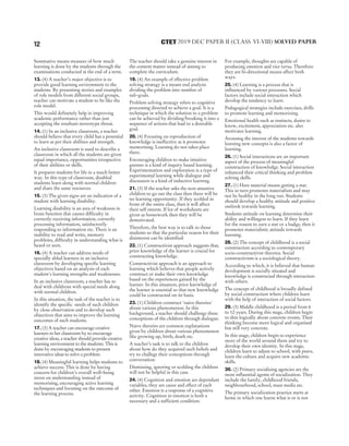 Summative means measure of how much
learning is done by the students through the
examinations conducted at the end of a term.
13. (4) A teacher’s major objective is to
provide good learning environment to the
students. By presenting stories and examples
of role models from different social groups,
teacher can motivate a student to be like the
role model.
This would definetely help in improving
academic performance rather than just
accepting the resultant stereotype threat.
14. (1) In an inclusive classroom, a teacher
should believe that every child has a potential
to learn as per their abilities and strength.
An inclusive classroom is used to describe a
classroom in which all the students are given
equal importance, opportunities irrespective
of their abilities or skills.
It prepares students for life in a much better
way. In this type of classroom, disabled
students learn along with normal children
and share the same resources.
15. (3) The given signs are an indication of a
student with learning disability.
Learning disability is an area of weakness in
brain function that causes difficulty in
correctly receiving information, correctly
processing information, satisfactorily
responding to information etc. There is an
inability to read and write, memory
problems, difficulty in understanding what is
heard or seen.
16. (4) A teacher can address needs of
specially abled learners in an inclusive
classroom by developing specific learning
objectives based on an analysis of each
student's learning strengths and weaknesses.
In an inclusive classroom, a teacher has to
deal with childrens with special needs along
with normal children.
In this situation, the task of the teacher is to
identify the specific needs of such children
by close observation and to develop such
objectives that aims to improve the learning
outcomes of such students.
17. (3) A teacher can encourage creative
learners in her classroom by to encourage
creative ideas, a teacher should provide creative
learning environment to the students. This is
done by encouraging students to present
innovative ideas to solve a problem.
18. (4) Meaningful learning helps students to
achieve success. This is done by having
concern for children’s overall well–being
stress on understanding instead of
memorising, encouraging active learning
techniques and focusing on the outcome of
the learning process.
The teacher should take a genuine interest in
the content matter instead of aiming to
complete the curriculum.
19. (4) An example of effective problem
solving strategy is a means end analysis
dividing the problem into number of
sub-goals.
Problem solving strategy refers to cognitive
processing directed to achieve a goal. It is a
technique in which the solution to a problem
can be achieved by dividing/breaking it into a
sequence of actions that lead to a desirable
goal.
20. (4) Focusing on reproduction of
knowledge is ineffective as it promotes
memorising. Learning do not takes place
there.
Encouraging children to make intuitive
guesses is a kind of inquiry based learning.
Experimentation and exploration is a type of
experimental learning while dialogue and
discussion is a kind of inductive learning.
21. (3) If the teacher asks the non-attentive
children to go out the class then there will be
no learning opportunity. If they scolded in
front of the entire class, then it will affect
their self esteem. If lot of worksheets are
given as homework then they will be
demotivated.
Therefore, the best way is to talk to those
students so that the particular reason for their
disinterest can be identified.
22. (1) Constructivist approach suggests that,
prior knowledge of the learner is crucial for
constructing knowledge.
Constructivist approach is an approach to
learning which believes that people actively
construct or make their own knowledge
based on the experiences gained by the
learner. In this situation, prior knowledge of
the learner is essential so that new knowledge
could be constructed on its basis.
23. (1) Children construct ‘naive theories'
about various phenomenon. In this
background, a teacher should challenge these
conceptions of the children through dialogue.
Naive theories are common explanations
given by children about various phenomenon
like growing up, birth, death etc.
A teacher’s task is to talk to the children
about how do they acquired such beliefs and
try to challege their conceptions through
conversation.
Dismissing, ignoring or scolding the children
will not be helpful in this case.
24. (4) Cognition and emotion are dependant
variables, they are cause and effect of each
other. Emotion is a response of a cognitive
activity. Cognition in emotion is both a
necessary and a sufficient condition.
For example, thoughts are capable of
producing emotion and vice versa. Therefore
they are bi-directional means affect both
ways.
25. (4) Learning is a process that is
influenced by various processes. Social
factors include social interaction which
develop the tendency to learn.
Pedagogical strategies include exercises, drills
to promote learning and memorizing.
Emotional health such as instincts, desire to
know, excitement, appreciation etc. also
motivates learning.
Arousing the interest of the students towards
learning new concepts is also a factor of
learning.
26. (1) Social interactions are an important
aspect of the process of meaningful
construction of knowledge. Social interaction
enhanced their critical thinking and problem
solving skills.
27. (1) Here material means getting a star.
This in turn promotes materialism and may
not be healthy in the long run. Students
should develop a healthy attitude and positive
outlook towards learning.
Students attitude on learning determine their
ability and willingess to learn. If they learn
for the reason to earn a star or a badge, then it
promotes materialistic attitude towards
learning.
28. (2) The concept of childhood is a social
construction according to contemporary
socio-constructivist theories. Social
constructivism is a sociological theory.
According to which, it is believed that human
development is socially situated and
knowledge is constructed through interaction
with others.
The concept of childhood is broadly defined
by social construction where children learn
with the help of interaction of social factors.
29. (3) Middle childhood is a period from 6
to 12 years. During this stage, children begin
to thin logically about concrete events. Their
thinking become more logical and organised
but still very concrete.
In this stage, children begin to experience
more of the world around them and try to
develop their own identity. In this stage,
children learn to adjust to school, with peers,
learn the culture and acquire new academic
skills.
30. (2) Primary socialising agencies are the
most influential agents of socialization. They
include the family, childhood friends,
neighbourhood, school, mass media etc.
The primary socialization practice starts at
home in which one learns what is or is not
12 2019 DEC PAPER II (CLASS VI-VIII) SOLVED PAPER
CTET
 