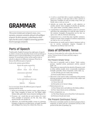 This section includes parts of speech, tenses, voice,
narration, synonyms, antonyms, phrasal verb and figure
of speech. No direct question, is asked based on these
topics but this section is helpful in answering questions
based on passages and poems.
Parts of Speech
Traditionally, English Grammar has eight parts of speech
in which a word can be classified. Some word can belong to
different parts of speech depending on its position in the
sentence. A word used as noun can be used as verb or
adverb or adjective in different sentences. First, let us
discuss the different parts of speech.
Look at the sentence given below
Let us now learn about the different parts of speech
starting with the noun
1. Nouns are words that are used for a name, a place, thing or
idea. Some examples of nouns are Taj Mahal, apple,
Mohan, table, gold, milk, Greece, honesty, intelligence etc.
2. Pronouns are words that are used in place of a noun.
Some examples of pronouns are He, she, they, who,
myself, herself, one another etc.
3. Adjectives are words that modify a noun or a pronoun.
Examples of adjectives are Black horse, red apple, beautiful
girl, intelligent boy, heavy box, which, this, those etc.
4. A verb is a word that tells or asserts something about a
person or a thing. A verb may tell us what a person or
thing does. Examples of verbs are Jump, weep, come, go,
break, write, is, am, are, cry etc.
5. Adverbs are words that qualify a verb, adjective or
another adverb. Some examples of adverbs are Quickly,
very, quite, before, yesterday, seldom, slowly etc.
6. A preposition is word placed before a noun or a pronoun
and shows the relationship of it with the other words in
the sentence. Examples of preposition are In, into, on,
upon, over, with, by, between and among.
7. Conjunction It is a word that joins together sentences,
clauses or words. Some examples of common conjunctions
are And, as, for, or, if, yet and so.
8. Interjections are words used to express emotions such as
joy or sorrow, excitement, surprise. Examples of
interjection are Hurray! alas! wow! etc.
Uses of Different Tense
A tense is a form taken by verb to show the time of an
action. Various forms of tenses and their usage is
given below
The Present Simple Tense
˜ This tense is generally used to denote ‘‘habit, custom,
practice, repeated action, permanent activity, general
truth’’ etc.
These ideas are expressed by the adverbs of frequency such
as often, seldom, usually, never, occasionally, sometimes,
normally, generally, always, frequently, rarely, daily. e.g.
(i) The old lady goes for walk in the morning.
(ii) Parul usually believes everybody.
˜ This tense is also used to make a statement in the present
showing permanent nature and activity of the subject and
eternal principles. e.g.
(i) I know him well.
(ii) He teaches in St. Xavier College.
˜ Historical present. e.g.
(i) Now Netaji enters and addresses the Indian soldiers.
(ii) Now Arjun shoots arrows at Bhishma.
˜ Future arrangement. e.g.
(i) The Prime Minister arrives from New York tomorrow.
(ii) He leaves his job next week.
The Present Continuous Tense
˜ This tense is normally used for an action in progress that is
temporary in nature (not for a permanent activity) in the
present at the time of speaking. e.g.
GRAMMAR 119
GRAMMAR
Slowly the mother regained her
consciousness and looked
for her small children in the room.
Adverb Noun
Conjunction
Adjective Preposition
Verb Pronoun
 