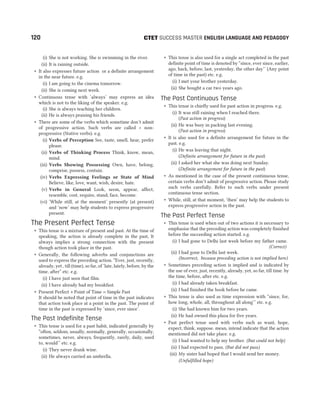 CTET
(i) She is not working. She is swimming in the river.
(ii) It is raining outside.
˜ It also expresses future action or a definite arrangement
in the near future. e.g.
(i) I am going to the cinema tomorrow.
(ii) She is coming next week.
˜ Continuous tense with ‘always’ may express an idea
which is not to the liking of the speaker. e.g.
(i) She is always teaching her children.
(ii) He is always praising his friends.
˜ There are some of the verbs which sometime don’t admit
of progressive action. Such verbs are called + non-
progressive (Stative verbs). e.g.
(i) Verbs of Perception See, taste, smell, hear, prefer
please.
(ii) Verbs of Thinking Process Think, know, mean,
mind.
(iii) Verbs Showing Possessing Own, have, belong,
comprise, possess, contain.
(iv) Verbs Expressing Feelings or State of Mind
Believe, like, love, want, wish, desire, hate.
(v) Verbs in General Look, seem, appear, affect,
resemble, cost, require, stand, face, become.
(vi) ‘While still, at the moment’ presently (at present)
and ‘now’ may help students to express progressive
present.
The Present Perfect Tense
˜ This tense is a mixture of present and past. At the time of
speaking, the action is already complete in the past, It
always implies a strong connection with the present
though action took place in the past.
˜ Generally, the following adverbs and conjunctions are
used to express the preceding action. “Ever, just, recently,
already, yet , till (time), so far, of ‘late, lately, before, by the
time, after” etc. e.g.
(i) I have just seen that film.
(ii) I have already had my breakfast.
˜ Present Perfect + Point of Time = Simple Past
It should be noted that point of time in the past indicates
that action took place at a point in the past. The point of
time in the past is expressed by ‘since, ever since’.
The Past Indefinite Tense
˜ This tense is used for a past habit, indicated generally by
“often, seldom, usually, normally, generally, occasionally,
sometimes, never, always, frequently, rarely, daily, used
to, would’’ etc. e.g.
(i) They never drank wine.
(ii) He always carried an umbrella.
˜ This tense is also used for a single act completed in the past
definite point of time is denoted by “since, ever since, earlier,
ago, back, before, last, yesterday, the other day’’ (Any point
of time in the past) etc. e.g.
(i) I met your brother yesterday.
(ii) She bought a car two years ago.
The Past Continuous Tense
˜ This tense is chiefly used for past action in progress. e.g.
(i) It was still raining when I reached there.
(Past action in progress)
(ii) He was busy in packing last evening.
(Past action in progress)
˜ It is also used for a definite arrangement for future in the
past. e.g.
(i) He was leaving that night.
(Definite arrangement for future in the past)
(ii) I asked her what she was doing next Sunday.
(Definite arrangement for future in the past)
˜ As mentioned in the case of the present continuous tense,
certain verbs don‘t admit of progressive action. Please study
such verbs carefully. Refer to such verbs under present
continuous tense section.
˜ While, still, at that moment, ‘then’ may help the students to
express progressive action in the past.
The Past Perfect Tense
˜ This tense is used when out of two actions it is necessary to
emphasise that the preceding action was completely finished
before the succeeding action started. e.g.
(i) I had gone to Delhi last week before my father came.
(Correct)
(ii) I had gone to Delhi last week.
(Incorrect, because preceding action is not implied here)
˜ Sometimes preceding action is implied and is indicated by
the use of ever, just, recently, already, yet, so far, till time. by
the time, before, after etc. e.g.
(i) I had already taken breakfast.
(ii) I had finished the book before he came.
˜ This tense is also used as time expression with “since, for,
how long, whole, all, throughout all along’’ etc. e.g.
(i) She had known him for two years.
(ii) He had owned this plaza for five years.
˜ Past perfect tense used with verbs such as want, hope,
expect, think, suppose. mean, intend indicate that the action
mentioned did not take place. e.g.
(i) I had wanted to help my brother. (But could not help)
(ii) I had expected to pass. (But did not pass)
(iii) My sister had hoped that I would send her money.
(Unfulfilled hope)
120 SUCCESS MASTER ENGLISH LANGUAGE AND PEDAGOGY
 