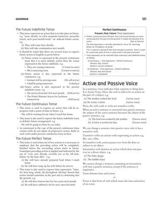 The Future Indefinite Tense
˜ This tense expresses an action that is to take place in future.
e.g. “soon, shortly, in a few moments tomorrow, presently
(soon), next year/month/week’’ etc indicate future action.
e.g.
(i) They will come here shortly.
(ii) Ritu will take examination next month.
˜ It should be noted that there are several ways to express
future action in English as given below:
(i) Future action is expressed in the present continuous
tense But it is more definite action than the action
expressed in the future indefinite. e.g.
˜ They are coming tomorrow. (Certain to come)
˜ She is marrying soon. (Certain to marry)
(ii) Future action is also expressed in the future
continuous. e.g.
˜ Sushant will be arriving soon. (He will arrive)
˜ I shall be going tomorrow. (I shall go)
(iii) Future action is also expressed in the present
indefinite tense. e.g.
˜ She arrives from the USA next month. (Will arrive)
˜ The Prime Minister leaves for Lucknow
tommorrow. (Will leave)
The Future Continuous Tense
˜ This tense is used to express an action that will be in
progress with a point of time in future. e.g.
–She will be waiting for me when I reach her home.
˜ This tense is also used to express the future indefinite tense
or definite future arrangement. e.g.
–He will be going to Pune by car today.
˜ As mentioned in the case of the present continuous tense
certain verbs do not admit of progressive action. Refer to
such verbs under present continuous tense section.
The Future Perfect Tense
˜ This tense is used when out of two actions it is necessary to
emphasis that the preceding action will be completely
finished before the succeeding action starts in future.
Sometimes preceding action is implied and indicated by the
use of ‘‘ever, just, already, recently yet, so far, till time,
before, by the time after.’’ e.g.
(i) She will have already prepared food when I reach
home.
(ii) He will have rung up his wife before he arrives.
˜ This tense is also used to express time expression. “since,
for, how long, whole, all, throughout, all long” denote that
action started sometime in the past and is continuing into
the present. e.g.
(i) He will have known her for two years next month.
(ii) He will have suffered a lot by now since his birth.
Perfect Continuous
Present, Past, Future (Time Expression)
• Perfect continuous tense (Present, Past and Future) denotes an action
continuing from the past into the present. It implies the duration of an
action. (Past to Present)
The time expression is normally indicated by “since, for, how long,
whole, all, throughout, all along.’’
‘For’ is used for a period of time from the past to present, ‘Since’ is used
for a particular point of time or some event in the past to present.
l
Time expression can be used with both continuous and indefinite tenses
as follows
(i) Continuous + Time Expression = Perfect Continuous
(Present, Past, Future)
(Action is not yet complete)
(ii) Indefinite + Time Expression = Perfect Indefinite
(Present, Past and Future)
(Action is completed)
Active and Passive Voice
In a sentence, voice indicates what a person or thing does.
It is Active Voice. Here, the verb is said to be an action on
the part of a subject. e.g.
(i) The mother cooked the food. (Active voice)
(ii) He writes a letter. (Active voice)
Here, the verb cook or write are transitive verbs.
When an active sentence is converted into passive sentence,
the subject of the active sentence becomes the object of the
passive sentence. e.g.
(i) The food was cooked by the mother. (Passive voice)
(ii) A letter is written by him. (Passive voice)
We can change a sentence into passive voice only it has a
transitive verb.
Transitive verbs are action verbs expressing an action. e.g.
She saw a film.
In transitive verb, action passes over from the doer or
subject to an object.
Intransitive verb denotes an action which does not pass
over to a direct object. e.g.
(i) The baby sleeps.
(ii) The bubble burst.
We cannot change a sentence containing an intransitive
verb into a passive sentence, except if the sentence is
imperative.
Tense denotes time and action.
or
Tense is that form of verb which states the time and action
of an event.
GRAMMAR 121
 