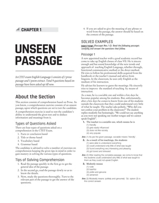 In CTET exam English Language I consists of 1 prose
passage and 1 poem extract. Total 9 questions based on
passage have been asked up till now.
About the Section
This section consists of comprehension based on Prose. As
you know, a comprehension exercise consists of an unseen
passage, upon which questions are set to test the candidate.
A comprehension exercise is used to test the candidate’s
ability to understand the given text and to deduce
information and meanings from it.
Types of Questions Asked
There are four types of questions asked on a
comprehension in the CTET Exam.
1. Facts or conclusion based
2. Title or theme based
3. Vocabulary based
4. Grammar based
The candidate is advised to solve a number of exercises on
comprehension keeping the given tips in mind in order to
gain mastery in solving the various types of questions.
Tips of Solving Comprehension
1. Read the passage quickly in the first go to get the
general idea of the passage.
2. In the second go, read the passage slowly so as to
know the details.
3. Now, study the questions thoroughly. Turn to the
relevant part of the passage to get the answer of the
questions.
4. If you are asked to give the meaning of any phrase or
word from the passage, the answer should be based on
the context of the passage.
SOLVED EXAMPLES
DIRECTIONS (Passages Nos. 1-2) Read the following passages
carefully and answer the questions that follow.
Passage 1
A new appointed teacher with a good academic record has
come to take up English classes of class VII. He is sincere
enough and has sound knowledge of the new trends and
approach of teaching English Language, whether through,
functional communicative method or the direct method.
He tries to follow his professional skills acquired from the
handbook or the teacher’s manual and advice from
linguists. In the classroom, he uses only English as the
medium of his instruction.
He advises his learners to guess the meanings. He sincerely
tries to improve the standard of teaching by means of
interaction.
As a man, he is a sociable one and within a few days he
becomes popular among his students. But, unfortunately,
after a few days he comes to know from one of his students
outside the classroom that they could understand very little
of what he taught. The teacher asks politely, “Why did you
not confess your problem in the classroom?” The student
replies modestly but hesitatingly, “We could not say anything
as you were not speaking our mother tongue and we cannot
speak English”.
1. The teacher is a sociable one, which means he is
(1) friendly
(2) gets easily influenced
(3) does not like society
(4) very popular
Ans (1) As per the given passage, sociable means ‘friendly’.
2. As a result of his teachings, the students
(1) were able to understand everything
(2) could understand only little of what was taught
(3) found everything very interesting and pleasing
(4) got bored and stressed
Ans (2) After reading the complete passage, we come to know that
the students could understand very little of what was taught to
them as they could not speak English.
3. Modestly means
(1) rude
(2) bashful
(3) polite and genuine
(4) ashamed
Ans (3) Modestly means ‘politely and genuinely’. So, option (3) is
the correct answer.
CHAPTER 1 : UNSEEN PASSAGE 125
UNSEEN
PASSAGE
CHAPTER 1
 