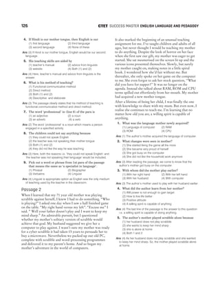 4. If Hindi is our mother tongue, then English is our
(1) first language (2) third language
(3) second language (4) None of these
Ans (3) If Hindi is our mother tongue, English would be our second
language.
5. His teaching skills are aided by
(1) teacher’s manual (2) advice from linguists
(3) website (4) Both (1) and (2)
Ans (4) Here, teacher’s manual and advice from linguists is the
answer.
6. What is his method of teaching?
(1) Functional communicative method
(2) Direct method
(3) Both (1) and (2)
(4) Descriptive and elaborate
Ans (3) The passage clearly states that his method of teaching is
functional communicative method and direct method.
7. The word ‘professional’ in (line 6) of the para is
(1) an adjective (2) a noun
(3) an adverb (4) a verb
Ans (2) The word ‘professional’ is a noun which means a person
engaged in a specified activity.
8. The children could not say anything because
(1) they could not speak English
(2) the teacher was not speaking their mother tongue
(3) Both (1) and (2)
(4) they did not like the way he was teaching
Ans (3) Here, both the reasons i.e. ‘they could not speak English’ and
‘the teacher was not speaking their language’ would be included.
9. Pick out a word or phrase from 1st para of the passage
that means the same as ‘a specialist in language’.
(1) Phrasal (2) Biographer
(3) Verbatins (4) Linguist
Ans (4) Linguist is appropriate option as English was the only medium
of teaching used by the teacher in the classroom.
Passage 2
When I learned that my 71 year old mother was playing
scrabble against herself, I knew I had to do something. “Who
is playing?” I asked one day when I saw a half finished game
on the table. “My right hand versus my left”. “Excuse me” I
said. “ Well your father doesn’t play and I want to keep my
mind sharp.” An admirable pursuit, but I questioned
whether my mother’s solitary version of scrabble would
achieve that goal. My husband suggested we give her a
computer to play against. I wasn’t sure my mother was ready
for a cyber scrabble it had taken 15 years to persuade her to
buy a microwave. Nevertheless we packed up our old PC,
complete with scrabble and word-processing programmes
and delivered it to my parent’s home. And so began my
mother’s adventure in the world of computers.
It also marked the beginning of an unusual teaching
assignment for me. I’ve taught children and adults of all
ages, but never thought I would be teaching my mother
to do anything. Despite the look of horror on her face
when she first saw our gift, my mother was eager to get
started. She sat mesmerised on the screen lit up and the
various icons presented themselves. Slowly, but surely
my mother caught on, making notes in a little spiral
book. I wondered how she’d fair without me. But
thereafter, she only spoke on her game on the computer
to me. She even forgot to ask her stock question, ‘‘What
did you have for supper?’’ It was no longer on the
agenda. Instead she talked about RAM, ROM and CPU
terms spilled out effortlessly from her mouth. My mother
had acquired a new mother tongue.
After a lifetime of being her child, I was finally the one
with knowledge to share with my mum. But even now, I
realise she continues to teach me. I’m learning that no
matter how old you are, a willing spirit is capable of
anything.
1. What was the language mother newly acquired?
(1) Language of computer (2) RAM
(3) ROM (4) CPU
Ans (1) The author’s mother acquired the language of computer.
2. What changes were seen in mother?
(1) She started liking the game all the more
(2) She became very proud of herself
(3) She got busy on the computer
(4) She did not like the household work anymore
Ans (3) After reading the passage, we come to know that the
author’s mother got busy on the computer.
3. With whom did the mother play earlier?
(1) With her right hand (2) With her left hand
(3) With her husband (4) With computer
Ans (3) The author’s mother used to play with her husband earlier.
4. What did the author learn from her mother?
(1) Will power is not enough to gain target
(2) How to live life better
(3) Positive attitude
(4) A willing spirit is capable of anything
Ans (4) The last line of the passage is the answer to this question
i.e. a willing spirit is capable of doing anything.
5. The author’s mother played scrabble alone because
(1) her husband does not play scrabble
(2) she wants to keep her mind sharp
(3) she is alone at home
(4) Both 1 and 2
Ans (4) As her husband does not play scrabble and she wanted
to keep her mind sharp. So, the mother played scrabble alone
at home.
126 SUCCESS MASTER ENGLISH LANGUAGE AND PEDAGOGY
CTET
 