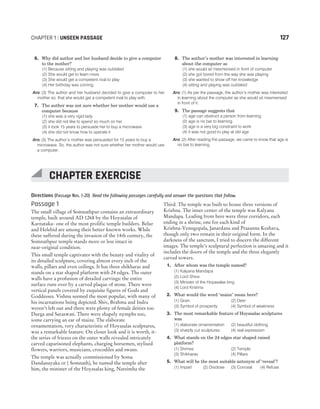 Directions (Passage Nos. 1-20) Read the following passages carefully and answer the questions that follow.
Passage 1
The small village of Somnathpur contains an extraordinary
temple, built around AD 1268 by the Hoyasalas of
Karnataka- one of the most prolific temple builders. Belur
and Helebid are among their better known works. While
these suffered during the invasion of the 14th century, the
Somnathpur temple stands more or less intact in
near-original condition.
This small temple captivates with the beauty and vitality of
its detailed sculpture, covering almost every inch of the
walls, pillars and even ceilings. It has three shikharas and
stands on a star shaped platform with 24 edges. The outer
walls have a profusion of detailed carvings: the entire
surface runs over by a carved plaque of stone. There were
vertical panels covered by exquisite figures of Gods and
Goddesses. Vishnu seemed the most popular, with many of
his incarnations being depicted. Shiv, Brahma and Indra
weren’t left out and there were plenty of female deities too
Durga and Saraswati. There were shapely nymphs too,
some carrying an ear of maize. The elaborate
ornamentation, very characteristic of Hoyasalas sculptures,
was a remarkable feature. On closer look and it is worth, it-
the series of friezes on the outer walls revealed intricately
carved caparisoned elephants, charging horsemen, stylised
flowers, warriors, musicians, crocodiles and swans.
The temple was actually commissioned by Soma
Dandanayaka or ( Somnath), he named the temple after
him, the minister of the Hoyasalas king, Narsimha the
Third. The temple was built to house three versions of
Krishna. The inner center of the temple was Kalyana
Mandapa. Leading from here were three corridors, each
ending in a shrine, one for each kind of
Krishna-Venugopala, Janardana and Prasanna Keshava,
though only two remain in their original form. In the
darkness of the sanctum, I tried to discern the different
images. The temple’s sculptural perfection is amazing and it
includes the doors of the temple and the three elegantly
carved towers.
1. After whom was the temple named?
(1) Kalyana Mandapa
(2) Lord Shiva
(3) Minister of the Hoyasalas king
(4) Lord Krishna
2. What would the word ‘maize’ mean here?
(1) Grain (2) Deer
(3) Symbol of prosperity (4) Symbol of weakness
3. The most remarkable feature of Hoyasalas sculptures
was
(1) elaborate ornamentation (2) beautiful clothing
(3) sharply cut sculptures (4) real expression
4. What stands on the 24 edges star shaped raised
platform?
(1) Shrines (2) Temple
(3) Shikharas (4) Pillars
5. What will be the most suitable antonym of ‘reveal’?
(1) Impart (2) Disclose (3) Conceal (4) Refuse
CHAPTER 1 : UNSEEN PASSAGE 127
6. Why did author and her husband decide to give a computer
to the mother?
(1) Because sitting and playing was outdated
(2) She would get to learn more
(3) She would get a competent rival to play
(4) Her birthday was coming
Ans (3) The author and her husband decided to give a computer to her
mother so, that she would get a competent rival to play with.
7. The author was not sure whether her mother would use a
computer because
(1) she was a very rigid lady
(2) she did not like to spend so much on her
(3) it took 15 years to persuade her to buy a microwave
(4) she did not know how to operate it
Ans (3) The author’s mother was persuaded for 15 years to buy a
microwave. So, the author was not sure whether her mother would use
a computer.
8. The author’s mother was interested in learning
about the computer as
(1) she would sit mesmerised in front of computer
(2) she got bored from the way she was playing
(3) she wanted to show off her knowledge
(4) sitting and playing was outdated
Ans (1) As per the passage, the author’s mother was interested
in learning about the computer as she would sit mesmerised
in front of it.
9. The passage suggests that
(1) age can obstruct a person from learning
(2) age is no bar to learning
(3) age is a very big constraint to work
(4) it was not good to play at old age
Ans (2) After reading the passage, we came to know that age is
no bar to learning.
CHAPTER EXERCISE
 