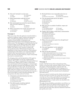 6. The word ‘intricately’ can also mean
(1) easy (2) complicated
(3) tangled (4) simple
7. Which female deities could also be seen?
(1) Laxmi (2) Durga
(3) Saraswati (4) Both (2) and (3)
8. The vertical panels are covered by exquisite figures.
Here, the word ‘exquisite’ is a
(1) noun (2) adjective
(3) adverb (4) pronoun
9. Whose incarnations were mainly and mostly seen?
(1) Lord Krishna (2) Lord Vishnu
(3) Lord Shiva (4) Somnath
Passage 2
There was a time when the aged were revered in India as
symbols of tradition, respect, wisdom and experience.
They controlled and guided the destinies of all the
members of joint families. Urbanisation and
industrialisation has led to the breaking up of the joint
family system. The disintegration of joint families has had
an adverse impact on the elderly people. Many elderly
people get neglected because of the nuclear set up of
families. The aged are now viewed as a useless and
non-productive entity. Modernisation has led to the
degradation of their status and authority. Their existence
as integral part of the family is now uprooted. With the
decline in their functional position as the head of the
family, they have lost their authority, respect and prestige
they used to command earlier.
The changing values and the dependence of the aged on
their sons and daughter-in-law has complicated the
problems. The aged are marginalised, alienated and left out
of mainstream. Neglect, lack of respect, verbal taunts,
inter-actional stress and increasing gap in communication
make the aged feel unwanted and unpleasant entities. The
only peaceful place for these weak, sad and depressed
people in the evening of their life are the homes of the
aged. Under the existing circumstances, the need for old
age homes has certainly increased and they have become a
must for the elderly to lead a peaceful and happy life
among those who share and care for them.
1. Urbanisation and industrialisation has led to
(1) neglect and stress
(2) degradation of the families
(3) breakup of joint family set up
(4) non-productive entity
2. The elderly people are getting neglected
(1) because of the joint family system
(2) nuclear set up
(3) because of their age
(4) their ailing health
3. We should behave more responsible and revise our
(1) past (2) moral values
(3) behaviour and conduct (4) strengths and weakness
4. The only peaceful place left for the aged is
(1) their native place
(2) their parents home
(3) old age home
(4) orphanage
5. Who were seen as symbols of tradition, respect and
experience?
(1) The palatial buildings (2) The aged
(3) The new generation (4) Joint families
6. Neglect, lack of respect, verbal taunts, communication
gap make the aged feel
(1) unwanted and unpleasant
(2) cared and concerned
(3) stressed and strained
(4) unavailable and outdated
7. What is the main positive point of an old aged home?
(1) Sharing and caring
(2) Individual set up
(3) One can do whatever he feels like
(4) Enjoy in peace
8. The word ‘degradation’ can be replaced by
(1) humiliation (2) admiration
(3) esteem (4) indignity
9. Pick out the false statement.
(1) Many elderly people have to line in old age homes.
(2) The aged are now viewed as useless entity.
(3) ‘Old Age Home’ is the only peaceful place for sad,
depressed old people.
(4) Elderly people still enjoy the authority and respect of others
family members.
Passage 3
In spite of all the honours that we heaped upon him,
Pasteur, as has been said, remained simple at heart. Perhaps
the imagery of his boyhood days, when he drew the
familiar scenes of his birthplace and the longing to be a
great artist, never wholly left him. In truth he did become a
great artist, though after his sixteenth year he abandoned
the brush forever.
Like every artist of worth, he put his whole soul and energy
into his work and it was this very energy that in the end
wore him out. For to him, each sufferer was more than just
a case that was to be cured. He looked upon the fight
against hydrophobia as a battle and he was absorbed in his
determination to win.
The sight of injured children, particularly, moved him to an
indescribable extent. He suffered with his patients and yet
he would not deny himself a share in that suffering. His
greatest grief was when sheer physical exhaustion made him
give up his active work.
128 SUCCESS MASTER ENGLISH LANGUAGE AND PEDAGOGY
CTET
 