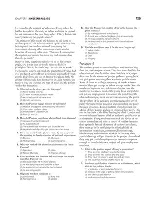 He retired to the estate of at Villeneuve Etang, where he
had his kennels for the study of rabies and there he passed
his last summer, as his great biographer, Vallery Robot, has
said, ‘‘practicing the gospel virtues.’’
The attitude of this man to the Science, he had done so
much to perfect, can be best summed up in a sentence that
he is reputed once to have uttered, concerning the
materialism of many of his contemporaries in similar
branches of learning to his own: ‘‘the more I contemplate
the mysteries of nature, the more my faith becomes like
that of a peasant.’’
But even then, in retirement he loved to see his former
pupils, and it was then he would reiterate his life’s
principles: ‘Work,’ he would say, ‘‘never cease to work.’’
He passed as simply as a child, the greatest man France had
ever produced, derived from a plebiscite among the French
people. Napoleon, the idol of France was placed fifth. No
greater tribute could have been given to Louis Pasteur, the
tanner’s son, the scientist, the man of peace and the patient
worker for humanity.
1. What advice he always gave to his pupils?
(1) Never to stop working
(2) To work according to one’s health
(3) Work and rest at the same time
(4) Work to earn money
2. How did Pasteur engage himself in the estate?
(1) He took enough rest as he was very exhausted
(2) Conducted study on rabies
(3) Practiced the Gospel Virtues
(4) Both (2) and (3)
3. How did Pasteur view those who suffered from diseases?
(1) He gave them best treatment
(2) As subjects to pity
(3) The sufferer was more than just a case for him
(4) He dealt carefully not to give pain in wounded areas
4. Give one word for the phrase- Vote by the people of
the country to decide a matter of national importance.
(1) Election (2) Plebiscite
(3) Hydrophobia (4) Contemporaries
5. Who was ranked fifth after the achievements of Louis
Pasteur?
(1) Napoleon (2) Hitler
(3) Nelson Mandela (4) Thomas Addison
6. Even accolades and honours did not change the simple
man that Pasteur was
(1) because he did not like false praises
(2) he was very simple and child like at heart
(3) he wanted more than what he had achieved
(4) he was very egoistic
7. Opposite word for humanity is
(1) callousness (2) early man
(3) homogeneous (4) people
8. How did France, the country of his birth, honour this
great scientist?
(1) By holding a seminar in his honour
(2) A book was published explaining his achievements
(3) He was awarded a ransom amount
(4) He was voted as the greatest man France had ever
produced
9. Find the word from para 1 for the term ‘to give up’.
(1) Indescribable
(2) Abandoned
(3) Grief
(4) Imagery
Passage 4
The modern youth are more intelligent and hardworking
than the previous generations. They have more facilities for
education and they do utilise them. But they lack proper
direction. In the absence of proper guidance, young boys
and girls go on increasing their academic qualifications.
Some of them secure high percentage of marks whereas
most of them get average or below average marks. Since the
number of aspirants for a job is much higher than the
number of vacancies, most of the young boys and girls do
not get any employment. This causes the problem of the
educated unemployment and depression among the youth.
The problem of the educated unemployed can be solved
partly through proper guidance and counseling and partly
through grooming. Young students often disregard the
advice of their parents and go on imitating their peers. This
sets in the chain of the blind leading the blind. Uneducated
or semi-educated parents think of academic qualification as
achievement. Young students must seek the advice of the
school counselors and select a course of studies that suits
their aptitude. Instead of pursuit of academic excellence,
they must go in for proficiency in technical field of
information technology, computers, biotechnology,
biochemistry and consumer services. In this way their
youthful energy will get directed in the proper channel and
they may get fruitful employment or become competent
enough to launch their own project and give employment
to others.
1. What is the positive aspect of today’s generation?
(1) They are more intelligent and hardworking
(2) They are more into fashion and time pass
(3) They have the power to work less and get more
(4) The youth now knows what he has to do
2. Academic qualification is seen as an achievement, which
adds to the problem due to
(1) uneducated or semi-educated parents
(2) increase in the urge of getting higher remunerations
(3) lack of focus and attention
(4) disillusionment and depression
CHAPTER 1 : UNSEEN PASSAGE 129
 