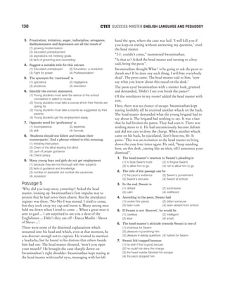 3. Frustration, irritation, anger, indiscipline, arrogance,
disillusionment and depression are all the result of
(1) growing modernisation
(2) educated unemployment
(3) aspirations not meeting goals
(4) lack of grooming and counseling
4. Suggest a suitable title for this extract.
(1) Educated unemployed (2) Education- a revolution
(3) Fight for power (4) Professionalism
5. The synonym for ‘cautioned’ is
(1) ignorance (2) negligence
(3) prudence (4) discretion
6. Identify the correct statement.
(1) Young students must seek the advice of the school
counselors to select a course
(2) Young students must take a course which their friends are
opting for
(3) Young students must take a course as suggested by their
parents
(4) Young students get the employment easily
7. Opposite word for ‘proficiency’ is
(1) incompetence (2) expertise
(3) skill (4) formula
8. ‘Students should not follow and imitate their
counterparts’, find a phrase related to this meaning.
(1) Imitating their peers
(2) Chain of the blind leading the blind
(3) Lack of proper guidance
(4) Check piracy
9. Many young boys and girls do not get employment
(1) because they are not thorough with their subjects
(2) lack of guidance and knowledge
(3) number of aspirants out number the vacancies
(4) recession
Passage 5
‘Why did you keep away yesterday? Asked the head
master, looking up. Swaminathan’s first impulse was to
protest that he had never been absent. But the attendance
register was there. ‘No-No-I was stoned. I tried to come,
but they took away my cap and burnt it. Many strong men
held me down when I tried to come ... When a great man is
sent to gaol ... I am surprised to see you a slave of the
Englishmen ... Didn’t they cut off - Dacca Muslin - Slaves
of Slaves ...’.
These were some of the disjoined explanations which
streamed into his head and which, even at that moment, he
was discreet enough not to express. He wanted to mention
a headache, but he found to his distress that others beside
him had one. The head master shouted, ‘won’t you open
your mouth?’ He brought the cane sharply down on
Swaminathan’s right shoulder. Swaminathan kept staring at
the head master with tearful eyes, massaging with his left
hand the spot, where the cane was laid. ‘I will kill you if
you keep on staring without answering my question,’ cried
the head master.
“I-I- couldn’t come,” stammered Swaminathan.
“Is that so? Asked the head master and turning to a boy
said, bring the peon”.
Swaminathan thought What ! is he going to ask the peon to
thrash me? If he does any such thing, I will bite everybody
dead’. The peon came. The head master said to him, ‘now
say what you know about this rascal on the desk.’
The peon eyed Swaminathan with a sinister look, grunted
and demanded, ‘Didn’t I see you break the panes?’
Of the ventilators in my room? added the head master with
zest.
Here, there was no chance of escape. Swaminathan kept
staring foolishly till he received another whack on the back.
The head master demanded what the young brigand had to
say about it. The brigand had nothing to say. It was a fact
that he had broken the panes. They had seen it. There was
nothing more to it. He had unconsciously become defiant
and did not care to deny the charge. When another whack
came on his back, he ejaculated, ‘don’t beat me, Sir. It
pains.’ This was an invitation to the head master to bring
down the cane four times again. He said, “keep standing
here, on this desk , staring like an idiot, till I announce your
dismissal”.
1. The head master’s reaction to Swami’s pleading is
(1) to beat Swami more (2) to forgive Swami
(3) to allow him to go (4) not to allow him to go
2. The title of the passage can be
(1) the peon’s evidence (2) Swami’s punishment
(3) Swami’s excuses (4) Swami at school
3. In the end, Swami is
(1) defiant (2) submissive
(3) calm (4) indifferent
4. According to the peon, Swami had
(1) broken the panes (2) bitten someone
(3) been rude (4) been absent from school
5. If Swami is not ‘discreet’, he would be
(1) careless (2) intelligent
(3) wise (4) smart
6. The head master’s attitude towards Swami is one of
(1) kindness for Swami
(2) pleasure in punishing him
(3) pleasure in asking questions (4) hatred for Swami
7. Swami felt trapped because
(1) he didn’t find a good excuse
(2) he could not deny the charge
(3) the head master blocked his escape
(4) the peon stopped him
130 SUCCESS MASTER ENGLISH LANGUAGE AND PEDAGOGY
CTET
 