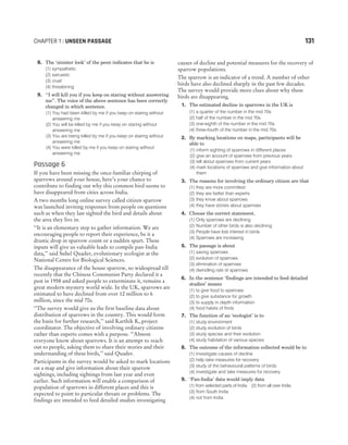 8. The ‘sinister look’ of the peon indicates that he is
(1) sympathetic
(2) sarcastic
(3) cruel
(4) threatening
9. ‘‘I will kill you if you keep on staring without answering
me”. The voice of the above sentence has been correctly
changed in which sentence.
(1) You had been killed by me if you keep on staring without
answering me
(2) You will be killed by me if you keep on staring without
answering me
(3) You are being killed by me if you keep on staring without
answering me
(4) You were killed by me if you keep on staring without
answering me
Passage 6
If you have been missing the once-familiar chirping of
sparrows around your house, here’s your chance to
contribute to finding out why this common bird seems to
have disappeared from cities across India.
A two months long online survey called citizen sparrow
was launched inviting responses from people on questions
such as when they last sighted the bird and details about
the area they live in.
‘‘It is an elementary step to gather information. We are
encouraging people to report their experience, be it a
drastic drop in sparrow count or a sudden spurt. These
inputs will give us valuable leads to compile pan-India
data,’’ said Suhel Quader, evolutionary ecologist at the
National Centre for Biological Sciences.
The disappearance of the house sparrow, so widespread till
recently that the Chinese Communist Party declared it a
pest in 1958 and asked people to exterminate it, remains a
great modern mystery world wide. In the UK, sparrows are
estimated to have declined from over 12 million to 6
million, since the mid 70s.
‘‘The survey would give us the first baseline data about
distribution of sparrows in the country. This would form
the basis for further research,’’ said Karthik K, project
coordinator. The objective of involving ordinary citizens
rather than experts comes with a purpose. ‘‘Almost
everyone know about sparrows. It is an attempt to reach
out to people, asking them to share their stories and their
understanding of these birds,’’ said Quader.
Participants in the survey would be asked to mark locations
on a map and give information about their sparrow
sightings, including sightings from last year and even
earlier. Such information will enable a comparison of
population of sparrows in different places and this is
expected to point to particular threats or problems. The
findings are intended to feed detailed studies investigating
causes of decline and potential measures for the recovery of
sparrow populations.
The sparrow is an indicator of a trend. A number of other
birds have also declined sharply in the past few decades.
The survey would provide more clues about why these
birds are disappearing.
1. The estimated decline in sparrows in the UK is
(1) a quarter of the number in the mid 70s
(2) half of the number in the mid 70s
(3) one-eighth of the number in the mid 70s
(4) three-fourth of the number in the mid 70s
2. By marking locations on maps, participants will be
able to
(1) inform sighting of sparrows in different places
(2) give an account of sparrows from previous years
(3) tell about sparrows from current years
(4) mark locations of sparrows and give information about
them
3. The reasons for involving the ordinary citizen are that
(1) they are more committed
(2) they are better than experts
(3) they know about sparrows
(4) they have stories about sparrows
4. Choose the correct statement.
(1) Only sparrows are declining
(2) Number of other birds is also declining
(3) People have lost interest in birds
(4) Sparrows are increasing
5. The passage is about
(1) saving sparrows
(2) evolution of sparrows
(3) elimination of sparrows
(4) dwindling rate of sparrows
6. In the sentence ‘findings are intended to feed detailed
studies’ means
(1) to give food to sparrows
(2) to give substance for growth
(3) to supply in depth information
(4) food habits of finds
7. The function of an ‘ecologist’ is to
(1) study environment
(2) study evolution of birds
(3) study species and their evolution
(4) study habitation of various species
8. The outcome of the information collected would be to
(1) investigate causes of decline
(2) help take measures for recovery
(3) study of the behavioural patterns of birds
(4) investigate and take measures for recovery
9. ‘Pan-India’ data would imply data
(1) from selected parts of India (2) from all over India
(3) from South India
(4) not from India
CHAPTER 1 : UNSEEN PASSAGE 131
 