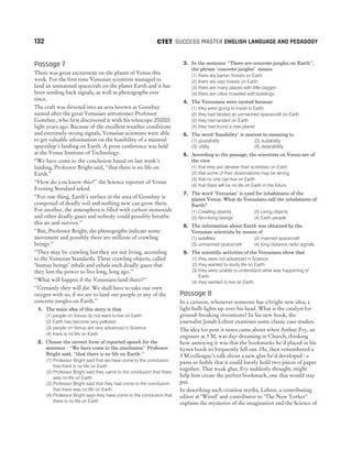 Passage 7
There was great excitement on the planet of Venus this
week. For the first time Venusian scientists managed to
land an unmanned spacecraft on the planet Earth and it has
been sending back signals, as well as photographs ever
since.
The craft was directed into an area known as Gonebay
named after the great Venusian astronomer Professor
Gonebay, who first discovered it with his telescope 200000
light years ago. Because of the excellent weather conditions
and extremely strong signals, Venusian scientists were able
to get valuable information on the feasibility of a manned
spaceship’s landing on Earth. A press conference was held
at the Venus Institute of Technology.
“We have come to the conclusion based on last week’s
landing, Professor Bright said, ‘‘that there is no life on
Earth.”
‘‘How do you know this?’’ the Science reporter of Venus
Evening Standard asked.
‘‘For one thing, Earth’s surface in the area of Gonebay is
composed of deadly soil and nothing new can grow there.
For another, the atmosphere is filled with carbon monoxide
and other deadly gases and nobody could possibly breathe
this air and survive.’’
‘‘But, Professor Bright, the photographs indicate some
movement and possibly there are millions of crawling
beings.’’
‘‘They may be crawling but they are not living, according
to the Venusian Standards. These crawling objects, called
‘human beings’ inhale and exhale such deadly gases that
they lost the power to live long, long ago.’’
‘‘What will happen if the Venusians land there?’’
‘‘Certainly they will die. We shall have to take our own
oxygen with us, if we are to land our people in any of the
concrete jungles on Earth.’’
1. The main idea of this story is that
(1) people on Venus do not want to live on Earth
(2) Earth has become very polluted
(3) people on Venus are very advanced in Science
(4) there is no life on Earth
2. Choose the correct form of reported speech for the
sentence : ‘‘We have come to the conclusion’’ Professor
Bright said, ‘‘that there is no life on Earth.’’
(1) Professor Bright said that we have come to the conclusion
that there is no life on Earth
(2) Professor Bright said they came to the conclusion that there
was no life on Earth
(3) Professor Bright said that they had come to the conclusion
that there was no life on Earth
(4) Professor Bright says they have come to the conclusion that
there is no life on Earth
3. In the sentence ‘‘There are concrete jungles on Earth’’,
the phrase ‘concrete jungles’ means
(1) there are barren forests on Earth
(2) there are vast forests on Earth
(3) there are many places with little oxygen
(4) there are cities crowded with buildings
4. The Venusians were excited because
(1) they were going to travel to Earth
(2) they had landed an unmanned spacecraft on Earth
(3) they had landed on Earth
(4) they had found a new planet
5. The word ‘feasibility’ is nearest in meaning to
(1) possibility (2) suitability
(3) utility (4) desirability
6. According to the passage, the scientists on Venus are of
the view
(1) that they are cleverer than scientists on Earth
(2) that some of their observations may be wrong
(3) that no one can live on Earth
(4) that there will be no life on Earth in the future
7. The word ‘Venusian’ is used for inhabitants of the
planet Venus. What do Venusians call the inhabitants of
Earth?
(1) Crawling objects (2) Living objects
(3) Non-living beings (4) Earth people
8. The information about Earth was obtained by the
Venusian scientists by means of
(1) satellites (2) manned spacecraft
(3) unmanned spacecraft (4) long distance radio signals
9. The scientific activities of the Venusians show that
(1) they were not advanced in Science
(2) they wanted to study life on Earth
(3) they were unable to understand what was happening of
Earth
(4) they wanted to live on Earth
Passage 8
In a cartoon, whenever someone has a bright new idea, a
light bulb lights up over his head. What is the catalyst for
ground-breaking inventions? In his new book, the
journalist Jonah Lehrer examines some classic case studies.
The idea for post it notes came about when Arthur Fry, an
engineer at 3 M, was day-dreaming in Church, thinking
how annoying it was that the bookmarks he’d placed in his
hymn book so frequently fell out. He, then remembered a
3 M colleague’s talk about a new glue he’d developed : a
paste so feeble that it could barely hold two pieces of paper
together. That weak glue, Fry suddenly thought, might
help him create the perfect bookmark, one that would stay
put.
In describing such creation myths, Lehrer, a contributing
editor at ‘Wired’ and contributor to ‘The New Yorker’
explains the mysteries of the imagination and the Science of
132 SUCCESS MASTER ENGLISH LANGUAGE AND PEDAGOGY
CTET
 