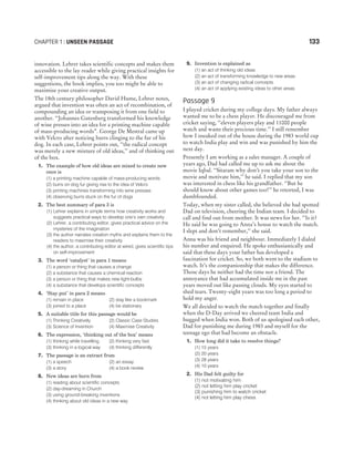 innovation. Lehrer takes scientific concepts and makes them
accessible to the lay reader while giving practical insights for
self-improvement tips along the way. With these
suggestions, the book implies, you too might be able to
maximise your creative output.
The 18th century philosopher David Hume, Lehrer notes,
argued that invention was often an act of recombination, of
compounding an idea or transposing it from one field to
another. ‘‘Johannes Gutenberg transformed his knowledge
of wine presses into an idea for a printing machine capable
of mass-producing words”. George De Mestral came up
with Velcro after noticing burrs clinging to the fur of his
dog. In each case, Lehrer points out, ‘‘the radical concept
was merely a new mixture of old ideas,’’ and of thinking out
of the box.
1. The example of how old ideas are mixed to create new
once is
(1) a printing machine capable of mass-producing words
(2) burrs on dog fur giving rise to the idea of Velcro
(3) printing machines transforming into wine presses
(4) observing burrs stuck on the fur of dogs
2. The best summary of para 3 is
(1) Lehrer explains in simple terms how creativity works and
suggests practical ways to develop one’s own creativity
(2) Lehrer, a contributing editor, gives practical advice on the
mysteries of the imagination
(3) the author narrates creation myths and explains them to the
readers to maximise their creativity
(4) the author, a contributing editor at wired, gives scientific tips
on self-improvement
3. The word ‘catalyst’ in para 1 means
(1) a person or thing that causes a change
(2) a substance that causes a chemical reaction
(3) a person or thing that makes new light-bulbs
(4) a substance that develops scientific concepts
4. ‘Stay put’ in para 2 means
(1) remain in place (2) stay like a bookmark
(3) joined to a place (4) be stationary
5. A suitable title for this passage would be
(1) Thinking Creatively (2) Classic Case Studies
(3) Science of Invention (4) Maximise Creativity
6. The expression, ‘thinking out of the box’ means
(1) thinking while travelling (2) thinking very fast
(3) thinking in a logical way (4) thinking differently
7. The passage is an extract from
(1) a speech (2) an essay
(3) a story (4) a book review
8. New ideas are born from
(1) reading about scientific concepts
(2) day-dreaming in Church
(3) using ground-breaking inventions
(4) thinking about old ideas in a new way
9. Invention is explained as
(1) an act of thinking old ideas
(2) an act of transforming knowledge to new areas
(3) an act of changing radical concepts
(4) an act of applying existing ideas to other areas
Passage 9
I played cricket during my college days. My father always
wanted me to be a chess player. He discouraged me from
cricket saying, ‘‘eleven players play and 11000 people
watch and waste their precious time.’’ I still remember
how I sneaked out of the house during the 1983 world cup
to watch India play and win and was punished by him the
next day.
Presently I am working as a sales manager. A couple of
years ago, Dad had called me up to ask me about the
movie Iqbal. ‘‘Sitaram why don’t you take your son to the
movie and motivate him,’’ he said. I replied that my son
was interested in chess like his grandfather. ‘‘But he
should know about other games too!’’ he retorted, I was
dumbfounded.
Today, when my sister called, she believed she had spotted
Dad on television, cheering the Indian team. I decided to
call and find out from mother. It was news for her. ‘‘Is it?
He said he was going to Anna’s house to watch the match.
I slept and don’t remember,’’ she said.
Anna was his friend and neighbour. Immediately I dialed
his number and enquired. He spoke enthusiastically and
said that these days your father has developed a
fascination for cricket. So, we both went to the stadium to
watch. It’s the companionship that makes the difference.
Those days he neither had the time nor a friend. The
annoyance that had accumulated inside me in the past
years moved out like passing clouds. My eyes started to
shed tears. Twenty-eight years was too long a period to
hold my anger.
We all decided to watch the match together and finally
when the D-Day arrived we cheered team India and
hugged when India won. Both of us apologised each other,
Dad for punishing me during 1983 and myself for the
teenage ego that had become an obstacle.
1. How long did it take to resolve things?
(1) 15 years
(2) 20 years
(3) 28 years
(4) 10 years
2. His Dad felt guilty for
(1) not motivating him
(2) not letting him play cricket
(3) punishing him to watch cricket
(4) not letting him play chess
CHAPTER 1 : UNSEEN PASSAGE 133
 