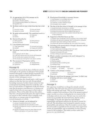 3. An appropriate title of this passage can be
(1) Me and My Father
(2) Cricket : A Fool’s Game
(3) Companionship Makes the Difference
(4) Egoistic Son
4. His father could not enjoy cricket those days due to lack
of
(1) time and money (2) time and friend
(3) hatred for cricket (4) love for chess
5. He spoke enthusiastically. The underlined word is a
(1) Noun (2) Adjective
(3) Adverb (4) Verb
6. Sitaram felt guilty for
(1) being egoistic (2) being anxious
(3) being annoyed (4) being angry
7. I was dumbfounded means
(1) I was speechless (2) annoyed and angry
(3) startled (4) happy and satisfied
8. The phrase ‘move out like a passing cloud’ will
mean.
(1) It is going to rain for days
(2) It will stop raining soon and clouds will disappear
(3) The whole area is going to be cloudy
(4) The clouds are moving from one side to another
9. The synonym of ‘fascination’ will be
(1) unpleasantness (2) repulsiveness
(3) charishma (4) delightfulness
Passage 10
It is difficult to reconcile the ideas of different schools
of thought on the question of education. Some people
maintain that pupils at school should concentrate on a
narrow range of subjects which will benefit them
directly in their subsequent careers.
Others contend that they should study a wide range of
subjects so that they have not only the specialised
knowledge necessary for their chosen careers but also
sound general knowledge about the world they will
have to work and live in. Supporters of the first theory
state that the greatest contributions to civilisation are
made by those who are most expert in their trade or
profession. Those on the other side say that, unless
they have a broad general education, the experts will be
too narrow in their outlook to have sympathy with
their fellows or a proper sense of responsibility
towards humanity as a whole.
1. ‘Schools of thought’ can be explained as
(1) groups of people whose job is to think
(2) groups of people who are schooled to think
(3) groups of people who study in a particular school
thoughtfully
(4) groups of people having the same ideas but with
different perception on a particular subject
2. Broad general knowledge is necessary because
(1) specialisation is incomplete without it
(2) without it no one would get a job
(3) it teaches us about different things
(4) it broadens one’s outlook
3. The idea of the first school of thought in the passage is that
(1) students should concentrate on studies
(2) students should not undertake any specialised work
(3) students should study all the subjects they want to
(4) students should study a few subjects that will help them
in their profession
4. Supporters of the first theory say that
(1) experts have contributed most to progress in the modern world
(2) people with general knowledge have contributed to civilisation
(3) experts have done nothing to help mankind
(4) people with general knowledge are more useful than experts
5. According to the second school of thought, education will not
be very effective if pupils
(1) have inadequate knowledge of their own work
(2) do not have a wide general education
(3) ignore the study of fine arts
(4) have nothing but general knowledge
6. Which is similar in meaning to the word ‘subsequent’ as
used in the passage?
(1) Going along
(2) Waiting eagerly
(3) Happening after something else
(4) Predetermined
7. ‘Contend’ in the passage means
(1) support (2) realise (3) quarrel (4) wish
8. ‘Unless’ in the passage is used as
(1) interjection (2) conjunction
(3) participle (4) gerund
9. Pick out a word from the passage, that means “to find a way
of dealing with two or more things”.
(1) Expert (2) Concentrate
(3) Reconcile (4) Outlook
Passage 11
The supervisor would have to change his attitude towards
people first. The staff under him must be perceived as human
beings with feelings and needs. ‘They are not automations
within a complex work machinery. One of the greatest needs of
today’s worker is to have a feeling that he is in control of his
work place and not vice-versa. The best way is to satisfy this
need as far as possible. He must feel firstly, that his work is
meaningful. To do this, the supervisor must delegate
responsibility and limited authority for the man to execute his
job well. The subordinate must be properly trained to assume
responsibility and authority. Once he is ready to assume these
he can be made accountable for his job. Very often supervisors
assume all responsibility and accountability for fear of losing
control of the workplace. This makes workers under him
pawns in a vast chessboard.
134 SUCCESS MASTER ENGLISH LANGUAGE AND PEDAGOGY
CTET
 