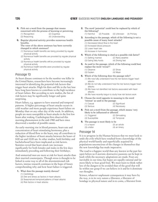 8. Pick out a word from the passage that means
concerned with the process of knowing or perceiving.
(1) Recognition (2) Cognitive
(3) Reasoning (4) Understanding
9. Regular physical activity provides numerous health
benefits.
The voice of the above sentence has been correctly
changed in which sentence?
(1) Numerous health benefits are being provided by regular
physical activity
(2) Numerous health benefits are provided by regular physical
activity
(3) Numerous health benefits will be provided by regular
physical activity
(4) Numerous health benefits were provided by regular
physical activity
Passage 13
As heart disease continues to be the number one killer in
the United States, researchers have become increasingly
interested in identifying the potential risk factors that
trigger heart attacks. High-fat diets and life in the fast lane
have long been known to contribute to the high incidence
of heart failure. But according to new studies, the list of
risk factors may be significantly longer and quite
surprising.
Heart failure, e.g. appears to have seasonal and temporal
patterns. A higher percentage of heart attacks occurs in
cold weather and more people experience heart failure on
Monday than on any other day of the week. In addition,
people are more susceptible to heart attacks in the first few
hours after waking. Cardiologists first observed this
morning phenomenon in the mid-1980 and have since
discovered a number of possible causes.
An early-morning rise in blood pressure, heart rate and
concentration of heart stimulating hormones, plus a
reduction of blood flow to the heart, may all contribute to
the higher incidence of heart attacks between the hours of
8:00 am and 10:00 am. In other studies, both birthday and
bachelorhood have been implicated as risk factors.
Statistics reveal that heart attack rate increases
significantly for both females and males in the few days
immediately preceding and following their birthdays.
And unmarried men are more at risk for heart attacks than
their married counterparts. Though stress is thought to be
linked in some way to all of the aforementioned risk
factors, intense research continues in the hope of future
comprehending why and how heart failure is triggered.
1. What does the passage mainly discuss?
(1) Cardiology
(2) Diet and stress as factors in heart attacks
(3) Seasonal and temporal patterns of heart attacks
(4) Risk factors in heart attacks
2. The word ‘potential’ could best be replaced by which of
the following?
(1) Harmful (2) Possible (3) Unknown (4) Primary
3. According to the passage, which of the following is not a
possible cause of many heart attacks?
(1) Decreased blood flow to the heart
(2) Increased blood pressure
(3) Lower heart rate
(4) Increase in hormones
4. Which of the following is cited as a possible risk factor?
(1) Getting married (2) Rainy weather
(3) Eating fatty foods (4) Driving fast
5. As used in the passage, which of the following could best
replace the word ‘reveal’?
(1) Observe (2) Show
(3) Explain (4) Mean
6. Which of the following does the passage infer?
(1) We now fully understand how the risk factors trigger heart
attacks
(2) We do not fully understand how the risk factors trigger heart
attacks
(3) We have not identified risk factors associated with heart
attacks
(4) We have recently begun to study how risk factors work
7. Choose the word opposite in meaning to the word
‘intense’ as used in the passage.
(1) Casual (2) Significant
(3) Serious (4) Necessary
8. Pick out a word from the passage, which means ‘very
likely to be influenced or affected’.
(1) Triggered (2) Stimulating
(3) Susceptible (4) Temporal
9. The passage is most likely to be
(1) a report (2) an article
(3) a letter (4) an itinery
Passage 14
It is to progress in the Human Sciences that we must look to
undo the evils which have resulted from a knowledge of the
physical world hastily and superficially acquired by
populations unconscious of the changes in themselves that
the new knowledge has made imperative.
The road to a happier world than any known in the past lies
open before us if atavistic destructive passions can be kept in
leash while the necessary adaptations are made. Fears are
inevitable in our time, but hopes are equally rational and far
more likely to bear good fruit. We must learn to think rather
less of the dangers to be avoided than of the good that will
lie within our grasp if we can believe in it and let it dominate
our thoughts.
Science, whatever unpleasant consequences it may have by
the way, is in its very nature a liberator, a liberator of
bondage to physical nature and in to come, a liberator from
136 SUCCESS MASTER ENGLISH LANGUAGE AND PEDAGOGY
CTET
 