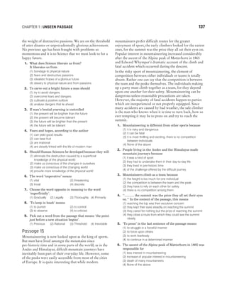 the weight of destructive passions. We are on the threshold
of utter disaster or unprecedentedly glorious achievement.
No previous age has been fraught with problems so
momentous and it is to Science that we must look to for a
happy future.
1. What does Science liberate us from?
It liberates us from
(1) bondage to physical nature
(2) fears and destructive passions
(3) idealistic hopes of a glorious future
(4) slavery to physical nature and from passions
2. To carve out a bright future a man should
(1) try to avoid dangers
(2) overcome fears and dangers
(3) cultivate a positive outlook
(4) analyse dangers that lie ahead
3. If man’s bestial yearning is controlled
(1) the present will be brighter than the future
(2) the present will become tolerant
(3) the future will be brighter than the present
(4) the future will be tolerant
4. Fears and hopes, according to the author
(1) can yield good results
(2) can bear fruit
(3) are irrational
(4) are closely linked with the life of modern man
5. Should Human Sciences be developed because they will
(1) eliminate the destruction caused by a superficial
knowledge of the physical world
(2) make us conscious of the changes in ourselves
(3) make us conscious of the changing world
(4) provide more knowledge of the physical world
6. The word ‘imperative’ means
(1) vital (2) threatening
(3) trivial (4) discrete
7. Choose the word opposite in meaning to the word
‘superficially’.
(1) Gradually (2) Legally (3) Thoroughly (4) Primarily
8. ‘To keep in leash’ means
(1) to punish (2) to control
(3) to observe (4) to criticise
9. Pick out a word from the passage that means ‘the point
just before a new situation begins’.
(1) Previous (2) Rational (3) Threshold (4) Inevitable
Passage 15
Mountaineering is now looked upon as the king of sports.
But men have lived amongst the mountains since
pre-historic time and in some parts of the world, as in the
Andes and Himalayas, diffcult mountain journeys have
inevitably been part of their everyday life. However, some
of the peaks were easily accessible from most of the cities
of Europe. It is quite interesting that while modern
mountaineers prefer difficult routes for the greater
enjoyment of sport, the early climbers looked for the easiest
ones, for the summit was the prize they all set their eyes on.
Popular interest in mountaineering increased considerably
after the ascent of the Alpine peak of Matterhorn in 1865
and Edward Whymper’s dramatic account of the climb and
fatal accident which occurred during the descent.
In the risky sport of mountaineering, the element of
competition between either individuals or teams is totally
absent. Rather one can say that the competition is between
the team and the peaks themselves. The individuals making
up a party must climb together as a team, for they depend
upon one another for their safety. Mountaineering can be
dangerous unless reasonable precautions are taken.
However, the majority of fatal accidents happen to parties
which are inexperienced or not properly equipped. Since
many accidents are caused by bad weather, the safe climber
is the man who knows when it is time to turn back, how so
ever tempting it may be to press on and try to reach the
summit.
1. Mountaineering is different from other sports because
(1) it is risky and dangerous
(2) it can be fatal
(3) it is most thrilling and exciting, there is no competition
between individuals
(4) None of the above
2. People living in the Andes and the Himalayas made
mountain journeys because
(1) it was a kind of sport
(2) they had to undertake them in their day-to-day life
(3) they lived in pre-historic time
(4) of the challenge offered by the difficult journey
3. Mountaineers climb as a team because
(1) the height is too much for one individual
(2) the competition is between the team and the peak
(3) they have to rely on each other for safety
(4) there is no competition among them
4. ‘‘........... the summit was the prize they all set their eyes
on.’’ In the context of the passage, this means
(1) reaching the top was their exculsive concern
(2) they kept their eyes steadily on reaching the summit
(3) they cared for nothing but the prize of reaching the summit
(4) they close a route from which they could see the summit
clearly
5. ‘To press’ in the last sentence of the passage means
(1) to struggle in a forceful manner
(2) to force upon others
(3) to work fearlessly
(4) to continue in a determined manner
6. The ascent of the Alpine peak of Matterhorn in 1865 was
responsible for
(1) less interest in mountaineering
(2) increase of popular interest in mountaineering
(3) death of many mountaineers
(4) None of the above
CHAPTER 1 : UNSEEN PASSAGE 137
 