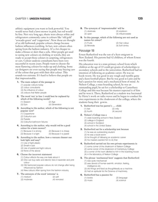 athletic equipment you want to look powerful. You
would never find a lawn mower in pink, but red would
be fine. Not very long ago, sheets were always white and
refrigerators commonly came in colours like ‘old gold’
‘avocado green’ and ‘coppertone’. Now those are thought
of as old-fashioned, popular colours change because
fashion influences everthing. In fact, new colours often
spring from the fashion industry. It’s a lot cheaper to
make a blouse or skirt than a sofa. After people get used
to seeing new colours on clothing or towels, they are
ready to accept those colours in carpeting, refrigerators
or cars. Colour-analysis consultants have been very
successful in recent years. People want to choose the
most flattering colours for make up and clothing. Some
car designers are even saying that people may buying cars
of the colour that goes with their skin colour. This
sounds too extreme. It’s hard to believe that people are
that impressionable.
1. The main subject of the passage is
(1) popular colours today
(2) colour consultants
(3) the influence of colour
(4) colours that flatter people
2. The word ‘era’ in line 1 could best be replaced by
which of the following words?
(1) Season (2) Age
(3) Epic (4) Generation
3. According to the author, which of the following is not
popular now?
(1) Coppertone
(2) Colourful cars
(3) Pastels
(4) Colourful bathroom fixtures
4. According to the author, why would red be a good
colour for a lawn mower?
(1) Because it is strong (2) Because it is cheap
(3) Because it is light (4) Because it is pastel
5. According to the author, how a vacuum cleaner can
look light and easy?
(1) Use of light plastic
(2) Small in size
(3) Use of pastel and light colours
(4) None of the above
6. Choose the incorrect statement
(1) Colour affects the way one feels about it
(2) One can buy radio and electric fans in lavender and pink
colour
(3) Old fashioned popular colours do not change after being
influenced by fashion
(4) New colours often spring from the fashion industry
7. The antonym of the word ‘extreme’ is
(1) medium (2) soft
(3) moderate (4) remotest
8. The synonym of ‘impressionable’ will be
(1) obstinate (2) stubborn
(3) open (4) influenceable
9. In this passage, which of the following are not used as
names for colour?
(1) Fruits (2) Hair colour
(3) Minerals (4) Soft drinks
Passage 18
Ernest Rutherford was the son of a Scot emigrant to
New Zealand. His parents had 12 children, of whom Ernest
was the fourth.
His education was in a state primary school from which
children at the age of 13 could get grants of scholarships to
secondary schools and to the universities. Rutherford had no
intention of following an academic career. He was no
book-worm. He was good in any rough-and-tumble game
and a keen football player. But he was good at Latin and he
had a passion for music and a mechanical bent of mind. At
Nelson College, a state boarding school, he was an
outstanding pupil, he sat for a scholarship to Canterbury
College and this was because his masters expected it of him
and he won it. There, Rutherford as a student was fascinated
by Hertz’s work on radio waves and he began to conduct his
own experiments in the cloakroom of the college, where the
students hung their gowns.
1. Rutherford was his parent’s ..... child.
(1) last (2) only
(3) fourth (4) second
2. Nelson’s College was a
(1) state boarding school in New Zealand
(2) college in England
(3) school in Scotland
(4) school in the United States
3. Rutherford sat for a scholarship test because
(1) he was an outstanding student
(2) he was a book-worm
(3) he thought of following an academic career
(4) his masters wanted him to do that
4. Rutherford carried out his own private experiments in
(1) some corner of the cloakroom of Nelson College
(2) some corner of the cloakroom of Canterbury College
(3) a corner of the room allotted to him in the boarding house
(4) in the laboratory of Nelson College
5. The phrase ‘mechanical bent’ suggests that Rutherford
(1) was quite mechanical
(2) was devoid of human warmth, emotion, feeling,
intelligence etc
(3) did things and lived as thoughtlessly as a machine
(4) had an aptitude for the Science of machinery
6. Rutherford has a passion for
(1) books (2) language
(3) music (4) science
CHAPTER 1 : UNSEEN PASSAGE 139
 