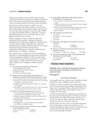 Lichens, for example, are found within some Antarctic
rocks, just beneath the surface where sunlight can still reach
them. The rock protects the lichen from cold and absorbs
water, providing enough for the lichen’s needs, said Mckay.
Bacteria have also been found in 3-million-year-old
permafrost dug up from Siberia. If there are any bacteria
alive on Mars today, they would have had to have survived
from the time before the planet cooled more than 3 billion
years ago. Nevertheless, McKay is optimistic: ‘‘It may be
possible that bacteria frozen in to the premafrost at the
Marian South Pole, may be viable.
McKay said algae are found in Antarctic lakes with
permanently frozen surfaces. Although no lakes are
thought to exist on Mars, they might have existed long ago.
If so, the dried-out Martian lake beds may contain the
fossilised remains of algae. On Earth, masses of microscopic
algae form large, layerted structures known as
stromatolites, which survive as fossils on lake beds, said
Jack Farmer, one of McKay’s colleagues.
The researchers are compiling a list of promising Martian
lake beds to be photographed from spacecraft, said Farmer.
Those photographs could help to select for landers that
would search for signs of life, past or present. ‘‘If we find
algae on Mars, I would say the Universe is lousy with
algae,’’ McKay said, ‘‘intelligence would be another
question.’’
1. The passage is primarily concerned with
(1) the possibility of life on Mars
(2) selecting sites for landers on Mars
(3) research on Mars
(4) findings of Christopher McKay
2. Lichens survive in the extreme cold conditions of
Antarctica on earth for all the following reasons, except
(1) some Antarctic rocks protect lichens beneath their surface
(2) bacteria in the Antarctic frost protect lichen from the residual
cold after the rock absorbs water
(3) sunlight penetrates the surface of the Antarctic rock where
lichen grows
(4) the Antarctic rocks protect the lichen from cold by absorbing
water and leaving enough for the lichen’s needs
3. Which of the following statements is not true?
(1) If any bacteria are alive today on Mars, they must have
survived from the time before the planet cooled
(2) Space photographs of Martian craters should reveal to the
explorers signs of life there
(3) Bacteria frozen into permafrost at the Martian South Pole
may be viable
(4) On digging up, more than 3 million years old Siberan
permafrost has revealed bacteria
4. The most primitive forms of life likely to exist on Mars
are all the following except
(1) Villus and space (2) Bacteria
(3) algae (4) lichen
5. Exobiologists might find on Mars algae similar to
stromatolites on earth because
(1) on our planet, stromatolites are formed by microscopic
algae
(2) Martian lake beds may contain fossilised remains of algae
similar to stromatolites on earth
(3) there is evidence that photosynthesis which takes place in
earth’s algae can be found in Martian algae too
(4) All of the above
6. The passage is most likely to be
(1) a report
(2) an article in science magazine
(3) a letter
(4) an itinery
7. Choose the word opposite in meaning to the word
‘survived’.
(1) Living (2) Subsist
(3) Discontinue (4) Withstand
8. Pick out a word from the passage which means very
hopeful or positive.
(1) Fossilised (2) Optimistic (3) Clues (4) Possible
9. As used in the passage, which of the following could
best replace the word ‘Viable’
(1) Unreasonable (2) Feasible
(3) Applicable (4) Unpractical
Directions (Q. Nos. 21-30) Read the passage given below and
answer the questions that follow by selecting the most
appropriate option.
Passage 21
Surviving a Snakebite
(a) Annually, there are a million cases of snakebite in India
and of these, close to 50000 succumb to the bites.
(b) When you look around the countryside, where most
bites occur, and notice people’s habits and lifestyles, these
figures aren’t surprising. People walk barefoot without a
torch at night when they are most likely to step on a
foraging venomous snake.
(c) We encourage rodents by disposing waste food out in
the open, or by storing foodgrains in the house. Attracted
by the smell of rats, snakes enter houses and when one
crawls over someone asleep on the floor and the person
twitches or rolls over, it may bite in defence.
(d) Once bitten, we don’t rush to the hospital. Instead, we
seek out the nearest conman, tie tourniquets, eat vile
tasting herbal chutneys, apply poultices or spurious stones,
cut/slice/suck the bitten spot, and other ghastly
time-consuming deadly ‘remedies’.
CHAPTER 1 : UNSEEN PASSAGE 141
Previous Years Questions
’
 