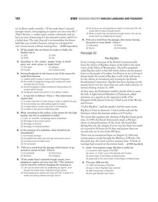 (e) As Rom cattily remarks : “If the snake hasn’t injected
enough venom, even popping an aspirin can save your life.”
That’s the key — snakes inject venom voluntarily and we
have no way of knowing if it has injected venom, and if it is
a lethal dose. The only first aid is to immobilise the bitten
limb like you would a fracture, and get to a hospital for
anti-venom serum without wasting time. [CTET June 2011]
1. Of the people who are bitten by snakes in India, the
fatality rate is
(1) 25% (2) 50%
(3) 100% (4) 5%
2. According to the author, people living in which
parts are more prone to snake bites?
(1) The open (2) Villages
(3) Forests (4) Crowded cities
3. Storing foodgrains in the house is one of the causes for
snake bites because
(1) snakes enter houses in search of stored foodgrains
(2) the smell of foodgrains brings both snakes and other
animals into the house
(3) stored foodgrains create convenient hiding places for
snakes within houses
(4) foodgrains attract rats which in turn attract snakes
4. ‘... it may bite in defence’ (Para c). This observation
implies that
(1) a snake may bite a human being in order to defend its prey
(2) human beings are defenceless against snakes
(3) a snake bites a human only when it is threatened
(4) a snake is very good at defending itself
5. What, according to the author, is the reason for the high
fatality rate due to snakebites in India?
(1) Lack of scientific knowledge about snakebites
(2) Shortage of anti-venom serum
(3) Shortage of doctors
(4) Shortage of medical facilities
6. In the instance of a snakebite, what should we do
immediately?
(1) Eat herbal chutneys
(2) Immobilise the bitten part and get anti-venom serum
(3) Cut-slice-suck the bitten spot
(4) Tie torniquets
7. Pick out a word from the passage which means ‘to go
around in search of food’. (Para b)
(1) Countryside (2) Venomous
(3) Barefoot (4) Foraging
8. “If the snake hasn’t injected enough venom, even
popping an aspirin can save your life.” This sentence
can be rewritten without changing the meaning as
(1) Life can be saved even by swallowing an aspirin, even
though the snake hasn’t injected enough venom
(2) Even popping an aspirin can save your life, in spite of a
snake not having injected enough venom
(3) As long as you are popping an aspirin to save your life, the
snake will not inject enough venom
(4) When a snake has not injected enough venom, life can be
saved even by swallowing an aspirin
9. Pick out a word from the passage, that means ‘having
the power to cause death’. (Para e)
(1) Voluntarily (2) Iethal
(3) Serum (4) Immobilise
Passage 22
The Big Ben
Every evening, some part of the British Commonwealth
hears the chimes of Big Ben, largest of the bells in the clock
tower of the Palace of Westminster. The bell is popularly
called Big Ben and it is this bell which chimes out the quarter
hours to the people of London. For Britons at sea or living in
distant lands, the sound of Big Ben is still a link with home,
for the chimes are broadcast each evening by the British
Broadcasting Corporation. Big Ben has been chiming out the
quarter hours now for more than one-and-a-half centuries. It
started chiming on June 11, 1859.
At that time, the Parliament couldn’t decide what to name
the bell. A light-hearted Member of Parliament called
attention, in a speech, to the impressive bulk of Sir
Benjamin Hall, Queen Victoria’s Chief Lord of the Woods
and Forests.
“Call it Big Ben’’, said the speaker and the name stuck.
Big Ben is 9 feet in diameter, 7 feet 6 inches tall and the
thickness where the hammer strikes is 8.75 inches.
The clock that regulates the chiming of Big Ben keeps good
time. In 1939, the Royal Astronomer made a 290 days
check on the performance of the clock. He found that
during this test, the margin of error was less than two-tenth
of a second in 24 hours on 93 days and greater than one
second only on 16 out of the 290 days.
There was an unexpected lapse on August 12, 1945 and
consternation, swept through the Ministry of Works. On
that dark day, the clock was five minutes slow. A flock of
starlings had roosted on the minute hand. [CTET Jan 2012]
1. Aside from popular usage, Big Ben is really the
(1) exclusive radio signal of the BBC
(2) name of Chief Lord of the Woods and Forests
(3) clock tower of the Palace of Westminster
(4) great bell in the clock tower of the Palace of Westminster
2. The year 1959 was the
(1) 100th anniversary of Big Ben
(2) year in which Big Ben was restored
(3) 59th anniversary of Big Ben
(4) last year Big Ben was heard
142 SUCCESS MASTER ENGLISH LANGUAGE AND PEDAGOGY
CTET
 