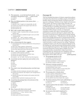 1. The expression ...is not the be-all and end-all ... is an
assumption that pertains to the ...... point of view.
(1) students (2) general
(3) writer’s (4) teachers
2. Here, the fallback position is the system where .......
well-prepared.
(1) teachers, even if caught out unexpectedly, are still
(2) students and teachers who support each other are
(3) good students are
(4) good teachers are
3. Here, able to admit defeat implies that
(1) it doesn’t matter, if students often contradict what their
teacher says
(2) teachers should be confident enough to own up to their
‘unpreparednes’
(3) students can ‘catch’ a teacher unaware
(4) teachers easily lose self-confidence as they lack
professionalism
4. Here, orchestrating the class suggests
(1) acknowledging the individual differences in the process of
achievement
(2) that music helps academic achievement
(3) the teacher controlling the class to ensure high grades
(4) the whole class performing uniformly well
5. Here, ... asks a real stinker ... suggests that
(1) students dislike teachers in general
(2) teachers are unprofessional in students’ eyes
(3) teachers are always unprepared
(4) students can be better informed than their teachers
6. A word that can best replace the word entitles in the
passage is
(1) calls
(2) gives
(3) warrants
(4) names
7. The writer’s view that professionalism cuts both ways
means
(1) trustees and their employees owe each other support
(2) students and teachers owe respect to the management of
their school
(3) teachers are faced with students and trustees hold them
accountable
(4) teachers teach well when trustees pay them well
8. A word from the passage that is the antonym of the
word unshakable, is
(1) helpful
(2) effective
(3) vulnerable
(4) difficult
9. Here, framework refers to the overall
(1) system for assessment of teachers’ performance
(2) transparency in fixing teachers’ salary
(3) school curriculum
(4) clearly spelt out duties for teachers
Passage 26
The first detailed description of plastic surgical procedures
is found in the clinical text on Indian surgery, the Sushruta
Samhita which incorporates details of surgical tools and
operative techniques. Sushruta wrote, based on the lectures
of his teacher, the famous surgeon king, Devadas. He
taught his pupils to try their knives first on natural as well
as artificial objects resembling diseased parts of the body
before undertaking the actual operations. It is interesting to
note that modern surgery stresses, so much upon
simulation, models and cadaver training before actual
performance to increase and improve patient safety. He
stressed on both theoretical and practical training and had
famously remarked once : “The physician who has only the
book of knowledge (Sastras) but is unacquainted with the
practical methods of treatment or who knows the practical
details of the treatment but from self-confidence, does not
study the books, is unfit to practice his calling.” Sushruta
considered surgery to be the most important branch of all
the healing arts, and had performed and described in detail
several complicated operations. This include operations for
intestinal obstruction, hernia repairs, bladder stone, but
more importantly, several plastic surgical operations,
including those for cleft lip and nose reshaping, which are
performed virtually unchanged even today from his
descriptions about 3000 years ago! [CTET Sept 2014]
1. The paragraph focuses on the
(1) evolution of medicine in India
(2) life of Sushruta and his work
(3) India’s contribution to medical science
(4) methods of plastic surgery in India
2. Sushruta’s training consisted of
(1) acquiring complete theoretical knowledge
(2) apprenticeship under a guru
(3) practice on objects similar to human body parts
(4) focusing on non-surgical procedures
3. The passage gives us details about
(1) how to perform certain types of surgery
(2) how to become a good surgeon
(3) how surgery can replace other treatments
(4) how patients have to be treated after surgery
4. The closest meaning of the word ‘undertaking’ is
(1) experimenting on (2) taking up
(3) trying out (4) venturing to
5. A word or phrase that can replace ‘virtually unchanged’
in the text is
(1) literally unknown (2) very well known
(3) factually unaltered (4) slowly evolving
6. An antonym of the word ‘complicated’ is
(1) facile (2) stressful
(3) unknown (4) mysterious
CHAPTER 1 : UNSEEN PASSAGE 145
 
