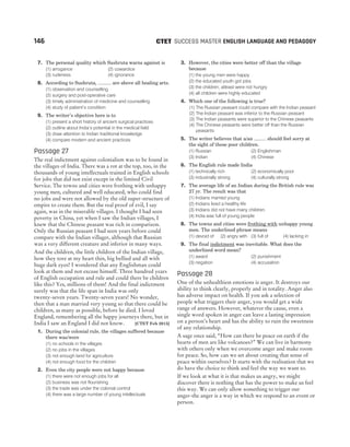 7. The personal quality which Sushruta warns against is
(1) arrogance (2) cowardice
(3) rudeness (4) ignorance
8. According to Sushruta, .......... are above all healing arts.
(1) observation and counselling
(2) surgery and post-operative care
(3) timely administration of medicine and counselling
(4) study of patient’s condition
9. The writer’s objective here is to
(1) present a short history of ancient surgical practices
(2) outline about India’s potential in the medical field
(3) draw attention to Indian traditional knowledge
(4) compare modern and ancient practices
Passage 27
The real indictment against colonialism was to be found in
the villages of India. There was a rot at the top, too, in the
thousands of young intellectuals trained in English schools
for jobs that did not exist except in the limited Civil
Service. The towns and cities were frothing with unhappy
young men, cultured and well educated, who could find
no jobs and were not allowed by the old super-structure of
empire to create them. But the real proof of evil, I say
again, was in the miserable villages. I thought I had seen
poverty in China, yet when I saw the Indian villages, I
knew that the Chinese peasant was rich in comparison.
Only the Russian peasant I had seen years before could
compare with the Indian villager, although that Russian
was a very different creature and inferior in many ways.
And the children, the little children of the Indian village,
how they tore at my heart thin, big bellied and all with
huge dark eyes! I wondered that any Englishman could
look at them and not excuse himself. Three hundred years
of English occupation and rule and could there be children
like this? Yes, millions of them! And the final indictment
surely was that the life span in India was only
twenty-seven years. Twenty-seven years! No wonder,
then that a man married very young so that there could be
children, as many as possible, before he died. I loved
England, remembering all the happy journeys there, but in
India I saw an England I did not know. [CTET Feb 2015]
1. During the colonial rule, the villages suffered because
there was/were
(1) no schools in the villages
(2) no jobs in the villages
(3) not enough land for agriculture
(4) not enough food for the children
2. Even the city people were not happy because
(1) there were not enough jobs for all
(2) business was not flourishing
(3) the trade was under the colonial control
(4) there was a large number of young intellectuals
3. However, the cities were better off than the village
because
(1) the young men were happy
(2) the educated youth got jobs
(3) the children, atleast were not hungry
(4) all children were highly educated
4. Which one of the following is true?
(1) The Russian peasant could compare with the Indian peasant
(2) The Indian peasant was inferior to the Russian peasant
(3) The Indian peasants were superior to the Chinese peasants
(4) The Chinese peasants were better off than the Russian
peasants
5. The writer believes that a/an ......... should feel sorry at
the sight of these poor children.
(1) Russian (2) Englishman
(3) Indian (4) Chinese
6. The English rule made India
(1) technically rich (2) economically poor
(3) industrially strong (4) culturally strong
7. The average life of an Indian during the British rule was
27 yr. The result was that
(1) Indians married young
(2) Indians lived a healthy life
(3) Indians did not have many children
(4) India was full of young people
8. The towns and cities were frothing with unhappy young
men. The underlined phrase means
(1) devoid of (2) angry with (3) full of (4) lacking in
9. The final indictment was inevitable. What does the
underlined word mean?
(1) award (2) punishment
(3) negation (4) accusation
Passage 28
One of the unhealthiest emotions is anger. It destroys our
ability to think clearly, properly and in totality. Anger also
has adverse impact on health. If you ask a selection of
people what triggers their anger, you would get a wide
range of answers. However, whatever the cause, even a
single word spoken in anger can leave a lasting impression
on a person’s heart and has the ability to ruin the sweetness
of any relationship.
A sage once said, “How can there be peace on earth if the
hearts of men are like volcanoes?” We can live in harmony
with others only when we overcome anger and make room
for peace. So, how can we set about creating that sense of
peace within ourselves? It starts with the realisation that we
do have the choice to think and feel the way we want to.
If we look at what it is that makes us angry, we might
discover there is nothing that has the power to make us feel
this way. We can only allow something to trigger our
anger-the anger is a way in which we respond to an event or
person.
146 SUCCESS MASTER ENGLISH LANGUAGE AND PEDAGOGY
CTET
 