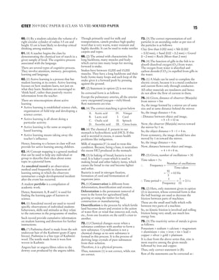 60. (1) By a student calculate the volume of a
right circular cylinder of radius 3.5 cm and
height 10 cm is least likely to develop critical
thinking among students.
61. (4) A teacher begins the class by
demonstrating the chemical test of starch in a
given sample of food. The cognitive process
associated with the language.
There are several types of cognitive process.
They involve attention, memory, perception,
learning and language.
62. (1) Active learning is a process that has
student learning at its centre. Active learning
focuses on how students learn, not just on
what they learn. Students are encouraged to
‘think hard’, rather than passively receive
information from the teacher.
There are misconceptions about active
learning
● Active learning is established science club,
organisation of field trip and developing a
science corner.
● Active learning is all about doing a
particular activity.
●
Active learning is the same as enquiry
based learning.
●
Active learning means taking away the
teacher’s influence.
Hence, listening to a lecture in class will not
provide for active learning among children.
63. (4) Concept mapping is a general method
that can be used to help any individual or
group to describe their ideas about some
topic in a pictorial form.
An anecdotal record is an observation
method used frequently in classroom of
learning setting in which the observers
summarises a single developmental incident
after the event has occurred.
A student portfolio is a compilation of
academic work.
Hence, Statement A, B and C is used for
finding the learning gaps of learners in
science.
64. (1) Anecdotal record are used to record
specific observations of individual students
behaviours, skills and attitudes as they relate
to the outcomes in the programme of studies.
Such record provide cumulative information
on student learning and direction for further
instructions.
65. (*) Pashmina shawl is made from the soft
undercoat hair of the Kashmiri goats (Capra
hircus). Pashmina is a fine type of Kashmiri
wool. The textile made from it were first
woven in Kashmir.
Angora hair or angora fibres refers to the
downy coat produced by the angora rabbit.
Though primarily used for milk and
transportation, camels produce high quality
wool that is very warm, water resistant and
highly durable. It can be used to make textiles
carpets and ropes.
66. (2) The animal with characteristic live
long backbone, many muscles and body
which curves into many loops for moving
forward is snake.
Snakes have between 10,000 and 15,000
muscles. They have a long backbone and their
body forms many loops and each loop of the
snake gives it a forward push by pressing
against the ground.
67. (2) Statement in option (2) is not true.
Its corrected form is as follows
Except the pulmonary arteries, all the arteries
carry oxygenated (oxygen − rich) blood.
Rest statements are true.
68. (4) The correct matching is given below
A. Acetic acid IV. Vinegar
B. Lactic acid I. Curd
C. Oxalic acid II. Spinach
D. Ascorbic acid III. Citrus fruits
69. (4) The chemical X present in our
stomach is hydrochloric acid (HCl). If this
acid is secreted in excess, it causes health
problems like indigestion.
Milk of magnesia( )
Y is used to treat this
condition. Because, being a base, it neutralises
the excess HCl produced in the stomach.
70. (3) In baking of bread, bacteria is not
used. It is baker’s yeast which is used in
making bread and other bakery items, which
causes the bread to rise and become lighter
and softer.
Bacteria is used in nitrogen fixation,
formation of curd and fermentation of
sugarcane juice.
71. (1) Conservation is different from
deforestation, desertification and erosion.
Deforestation is the permanent removal of
trees in the forest for agricultural land,
grazing or using the timber for fuel,
construction or manufacturing.
Desertification is the process by which fertile
land becomes desert and erosion is the action
of water flow or wind that removes soil, rock,
etc., from one location on the earth’s crust to
another.
72. (1) Chemical changes occur when a
substance combines with another to form a
new substance. Crystallisation is not a
chemical change as no new substance is
formed in this process. It is the process of
deriving large crystals of pure substances
from their solution.
Therefore, it is a physical process.
Thus, statement (1) is not correct, while rest
are correct.
73. (3) The correct representation of soil
particles in an ascending order as per size of
the particles is as follows:
Clay (less than 0.002 mm) < Silt (0.002
− 0.02 mm), < Sand (0 02 0 2
. .
− mm) < Gravel
(1 2
− mm) < Rock (More than 2 mm)
74. (4) The function of gills in the fish is to
absorb dissolved oxygen ( )
O2 from water.
The oxygen from water is absorbed and
carbon dioxide( )
CO2 is expelled from gills in
the water.
75. (1) A blade can be used to complete the
electric circuit, because it is a metal conductor
and current flows only through conductor.
All other materials are insulators and hence
do not allow the flow of current in them.
76. (4) Given, distance of observer (Manjula)
from mirror = 5m
As, the image formed by a mirror are of same
size and at same distance behind the mirror.
So, the image distance = 5 m.
∴Distance between object and image,
= + =
5 5 10 m
Now, the observer (Manjula) moves toward
the mirror by 1 m.
So, the object distance = − =
5 1 4 m.
From symmetry, the image should have also
moved by 1 m toward the mirror.
So, the image distance = 4 m.
Now, distance between object and image,
= + =
4 4 8 m.
77. (3) Given, number of oscillations = 30
Time taken = 3 s
∴ Frequency =
Number of oscillations
Time taken
= =
30
3
10 Hz
∴ Time period = = =
1
Frequency
0.1
1
10
s
78. (2) Here, only statement given in option
(2) is incorrect, whose corrected form is that
the ball bearings are used to decrease the
friction between parts of machines.
These are the small steel balls which rolls
between two parts of a machine.
So, no kinetic friction is involved and rolling
friction being very small, use much less
energy loss.
79. (3) The reactivity series of metals is given
as follows:
Potassium > sodium > calcium > magnesium
> aluminium > zinc > iron > tin > lead >
copper > silver > gold > platinum
It is clear from the above series that, zinc is
most reactive among the given metals
followed by iron and copper.
Thus, only correct statement is (B).
Rest of the statements can be corrected as :
15
2019 DEC PAPER II (CLASS VI-VIII) SOLVED PAPER
CTET
 