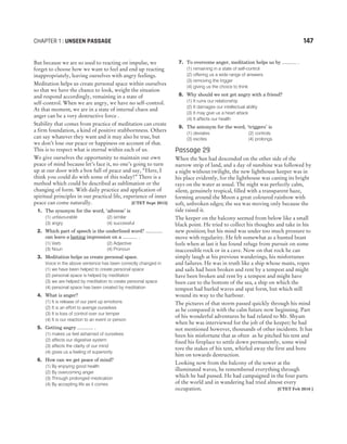 But because we are so used to reacting on impulse, we
forget to choose how we want to feel and end up reacting
inappropriately, leaving ourselves with angry feelings.
Meditation helps us create personal space within ourselves
so that we have the chance to look, weight the situation
and respond accordingly, remaining in a state of
self-control. When we are angry, we have no self-control.
At that moment, we are in a state of internal chaos and
anger can be a very destructive force .
Stability that comes from practice of meditation can create
a firm foundation, a kind of positive stubbornness. Others
can say whatever they want and it may also be true, but
we don’t lose our peace or happiness on account of that.
This is to respect what is eternal within each of us.
We give ourselves the opportunity to maintain our own
peace of mind because let’s face it, no one’s going to turn
up at our door with a box full of peace and say, “Here, I
think you could do with some of this today!” There is a
method which could be described as sublimation or the
changing of form. With daily practice and application of
spiritual principles in our practical life, experience of inner
peace can come naturally. [CTET Sept 2015]
1. The synonym for the word, ‘adverse’ is
(1) unfavourable (2) similar
(3) angry (4) successful
2. Which part of speech is the underlined word? .............
can leave a lasting impression on a ........... .
(1) Verb (2) Adjective
(3) Noun (4) Pronoun
3. Meditation helps us create personal space.
Voice in the above sentence has been correctly changed in
(1) we have been helped to create personal space
(2) personal space is helped by meditation
(3) we are helped by meditation to create personal space
(4) personal space has been created by meditation
4. What is anger?
(1) It is release of our pent up emotions
(2) It is an effort to avenge ourselves
(3) It is loss of control over our temper
(4) It is our reaction to an event or person
5. Getting angry ............ .
(1) makes us feel ashamed of ourselves
(2) affects our digestive system
(3) affects the clarity of our mind
(4) gives us a feeling of superiority
6. How can we get peace of mind?
(1) By enjoying good health
(2) By overcoming anger
(3) Through prolonged medication
(4) By accepting life as it comes
7. To overcome anger, meditation helps us by ........... .
(1) remaining in a state of self-control
(2) offering us a wide range of answers
(3) removing the trigger
(4) giving us the choice to think
8. Why should we not get angry with a friend?
(1) It ruins our relationship
(2) It damages our intellectual ability
(3) It may give us a heart attack
(4) It affects our health
9. The antonym for the word, ‘triggers’ is
(1) deviates (2) controls
(3) excites (4) prolongs
Passage 29
When the Sun had descended on the other side of the
narrow strip of land, and a day of sunshine was followed by
a night without twilight, the new lighthouse keeper was in
his place evidently, for the lighthouse was casting its bright
rays on the water as usual. The night was perfectly calm,
silent, genuinely tropical, filled with a transparent haze,
forming around the Moon a great coloured rainbow with
soft, unbroken edges; the sea was moving only because the
tide raised it.
The keeper on the balcony seemed from below like a small
black point. He tried to collect his thoughts and take in his
new position; but his mind was under too much pressure to
move with regularity. He felt somewhat as a hunted beast
feels when at last it has found refuge from pursuit on some
inaccessible rock or in a cave. Now on that rock he can
simply laugh at his previous wanderings, his misfortunes
and failures. He was in truth like a ship whose masts, ropes
and sails had been broken and rent by a tempest and might
have been broken and rent by a tempest and might have
been cast to the bottom of the sea, a ship on which the
tempest had hurled waves and spat form, but which still
wound its way to the harbour.
The pictures of that storm passed quickly through his mind
as he compared it with the calm future now beginning. Part
of his wonderful adventures he had related to Mr. Shyam
when he was interviewed for the job of the keeper; he had
not mentioned however, thousands of other incidents. It has
been his misfortune that as often as he pitched his tent and
fixed his fireplace to settle down permanently, some wind
tore the stakes of his tent, whirled away the first and bore
him on towards destruction.
Looking now from the balcony of the tower at the
illuminated waves, he remembered everything through
which he had passed. He had campaigned in the four parts
of the world and in wandering had tried almost every
occupation. [CTET Feb 2016 ]
CHAPTER 1 : UNSEEN PASSAGE 147
 