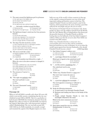 1. The water around the lighthouse got lit up because
(1) the night was in the twilight zone
(2) the keeper had started his job
(3) the Sun had set
(4) the lighthouse was casting its bright rays
2. ......... had made a rainbow around the Moon.
(1) Rising sea tide (2) Transparent haze
(3) Rays from the light house (4) Tropical climate
3. The lighthouse keeper’s mind was free from pressure,
because
(1) his job was quite easy
(2) there was regularity in his movements
(3) there were only 400 steps to the top
(4) he no longer felt like a hunted beast
4. The ship of his life was hit by a storm
(1) and it reached the port in a damaged condition
(2) yet it kept on sailing on the sea
(3) and it went down to the bottom of the sea
(4) yet it reached the harbour safely
5. “He was in truth like a ship”.
The figure of speech used in the above sentence is
(1) a metaphor (2) personification
(3) a hyperbole (4) a simile
6. “… a day of sunshine was followed by a night …”
When the voice in the above sentence is changed, it
becomes
(1) A night is followed by a day of sunshine
(2) A night followed a day of sunshine
(3) A night followed the sunny day
(4) The night follows the sunny day
7. The antonym of ‘narrow’ is
(1) deep (2) steep
(3) wide (4) broad
8. “The night was perfectly calm”.
The word ‘perfectly’ is a/an
(1) verb (2) adjective
(3) adverb (4) noun
9. The word ‘illuminated’ means
(1) decorated (2) tossed up
(3) calm (4) lighted up
Passage 30
What we call old Delhi is actually only about 350 years old,
which is not terribly ancient, considering that the city was
inhabited around 1000 to 800 BC. But it is a good place to
look because Old Delhi has retained its character from the
Mughal days. Most of what we call Old Delhi was built by
the emperor Shah Jahan who, with characteristic modesty,
called it Shahjahanabad. The city was built around AD
1640-1650 (so, by Delhi standards, it is actually young!)
and remained the capital of the Mughal empire ever since.
India was one of the world’s richest countries in that age,
so the capital’s commercial quarter was one of the most
important trading and business centres in the East. The
original Chandni Chowk was built around a canal of the
Yamuna, which passed down the street, forming a pool that
reflected the moonlight and gave the area its name.
The business of Chandni Chowk was business only. Some
people say that it was the ruthless reprisals from the British
after the 1857 Mutiny/War of Independence that destroyed
the peaceful character of Chandni Chowk; as did the
looting that was the hallmark of the East India Company’s
soldiers. Others say that the rot set in after New Delhi was
created in the 20th century.
Either way, Chandni Chowk is a mess now. It is
overcrowded, parts of it are dirty and its wonderful
historical mansions are now in disrepair. In an era when the
world’s great squares have become landmarks, why should
Chandni Chowk become a slum? [CTET Sept 2016]
1. East Indian Company’s soldiers were
(1) noble and brave (2) greedy but not cruel
(3) cruel and greedy (4) cruel but not greedy
2. “… a pool that reflected the moonlight …”
Which part of speech is the underlined word?
(1) A pronoun (2) An interjection
(3) An adjective (4) A determiner
3. “… terribly ancient, considering that …”
The underlined word is a/an
(1) noun (2) adverb
(3) participle (4) verb
4. “Either way, Chandni Chowk is a mess now.’’
The word ‘mess’ means the same as
(1) canteen (2) upset
(3) snare (4) confusion
5. “… a pool that reflected the moonlight …”
The word opposite in meaning to ‘reflected’ is
(1) imitated (2) discredited
(3) claimed (4) absorbed
6. Study the following statements
A. A canal used to run through Chandni Chowk.
B. Business and trading was done on the banks of the
canal.
C. People visited Chandni Chowk to view the
moonlight reflected in the canal.
Which of the above statements are true?
(1) A and B (2) A, B and C
(3) B and C (4) A and C
7. Shah Jahan named the new city of Delhi,
Shahjahanabad. It shows his
(1) pride (2) love of art
(3) modesty (4) character
148 SUCCESS MASTER ENGLISH LANGUAGE AND PEDAGOGY
CTET
 