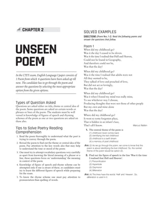 150 SUCCESS MASTER ENGLISH LANGUAGE AND PEDAGOGY
CTET
In the CTET exam, English Language I paper consists of
1 Poem from which 6 questions have been asked up till
now. The candidate has to go through the poem and
answer the questions by selecting the most appropriate
option from the given options.
Types of Question Asked
Questions are asked either on title, theme or central idea of
the poem. Some questions are asked on certain words or
phrases or lines of the poem. The students must be well
versed in knowledge of figures of speech and rhyming
schemes of the poem as one or two questions are asked on
these also.
Tips to Solve Poetry Reading
Comprehension
1. Read the poem thoroughly to understand what the poet is
trying to convey through the poem.
2. Reread the poem to find out the theme or central idea of the
poem. Pay attention to the key words also that may help
to understand the tone or mood of the poem.
3. One must try to attempt vocabulary questions very carefully
as apart from knowing the literal meaning of a phrase or a
line, these questions focus on ‘understanding’ the meaning
in context of the poem.
4. Knowledge of figure of speech and rhyme scheme can be
attempted only if one is aware of these, so candidates must
try to learn the different figures of speech while preparing
for the exam.
5. To know the rhyme scheme one must pay attention to
pronunciation than spelling of words.
SOLVED EXAMPLES
DIRECTIONS (Poem Nos. 1-2) Read the following poems and
answer the questions that follow.
Poem 1
When did my childhood go?
Was it the day I ceased to be eleven.
Was it the time I realised that Hell and Heaven,
Could not be found in Geography,
And therefore could not be,
Was that the day!
When did my childhood go?
Was it the time I realised that adults were not
All they seemed to be,
They talked of love and preached of love,
But did not act so lovingly,
Was that the day!
When did my childhood go?
Was it when I found my mind was really mine,
To use whichever way I choose,
Producing thoughts that were not those of other people
But my own and mine alone
Was that the day!
Where did my childhood go?
It went to some forgotten place,
That is hidden in an infant’s face,
That’s all I know. Marcus Natten
1. The central theme of the poem is
(1) childhood never comes back
(2) identifying the lost childhood
(3) childhood is a swift dream
(4) a memory of poet childhood
Ans (2) As we go through the poem, we come to know that the
poem is about identifying the lost childhood. So, the central
theme of the poem would be option (2).
2. Find out the figure of speech in the line ‘Was it the time
I realised that Hell and Heaven’.
(1) Personification
(2) Hyperbole
(3) Oxymoron
(4) Alliteration
Ans (4) The lines have the words ‘Hell’ and ‘Heaven’. So,
alliteration is used in it.
UNSEEN
POEM
CHAPTER 2
 