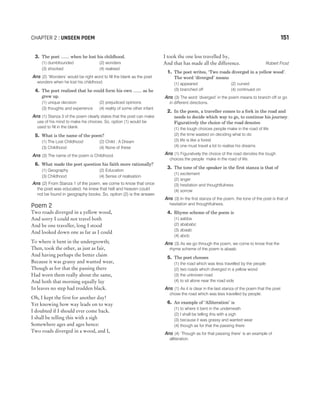 3. The poet ....... when he lost his childhood.
(1) dumbfounded (2) wonders
(3) shocked (4) realised
Ans (2) ‘Wonders’ would be right word to fill the blank as the poet
wonders when he lost his childhood.
4. The poet realised that he could form his own ....... as he
grew up.
(1) unique decision (2) prejudiced opinions
(3) thoughts and experience (4) reality of some other infant
Ans (1) Stanza 3 of the poem clearly states that the poet can make
use of his mind to make his choices. So, option (1) would be
used to fill in the blank.
5. What is the name of the poem?
(1) The Lost Childhood (2) Child : A Dream
(3) Childhood (4) None of these
Ans (3) The name of the poem is Childhood.
6. What made the poet question his faith more rationally?
(1) Geography (2) Education
(3) Childhood (4) Sense of realisation
Ans (2) From Stanza 1 of the poem, we come to know that once
the poet was educated, he knew that hell and heaven could
not be found in geography books. So, option (2) is the answer.
Poem 2
Two roads diverged in a yellow wood,
And sorry I could not travel both
And be one traveller, long I stood
And looked down one as far as I could
To where it bent in the undergrowth;
Then, took the other, as just as fair,
And having perhaps the better claim
Because it was grassy and wanted wear,
Though as for that the passing there
Had worn them really about the same,
And both that morning equally lay
In leaves no step had trodden black.
Oh, I kept the first for another day!
Yet knowing how way leads on to way
I doubted if I should ever come back.
I shall be telling this with a sigh
Somewhere ages and ages hence:
Two roads diverged in a wood, and I,
I took the one less travelled by,
And that has made all the difference. Robert Frost
1. The poet writes, ‘Two roads diverged in a yellow wood’.
The word ‘diverged’ means
(1) appeared (2) curved
(3) branched off (4) continued on
Ans (3) The word ‘diverged’ in the poem means to branch off or go
in different directions.
2. In the poem, a traveller comes to a fork in the road and
needs to decide which way to go, to continue his journey.
Figuratively the choice of the road denotes
(1) the tough choices people make in the road of life
(2) the time wasted on deciding what to do
(3) life is like a forest
(4) one must travel a lot to realise his dreams
Ans (1) Figuratively the choice of the road denotes the tough
choices the people make in the road of life.
3. The tone of the speaker in the first stanza is that of
(1) excitement
(2) anger
(3) hesitation and thoughtfulness
(4) sorrow
Ans (3) In the first stanza of the poem, the tone of the poet is that of
hesitation and thoughtfulness.
4. Rhyme scheme of the poem is
(1) aabba
(2) abababc
(3) abaab
(4) abcb
Ans (3) As we go through the poem, we come to know that the
rhyme scheme of the poem is abaab.
5. The poet chooses
(1) the road which was less travelled by the people
(2) two roads which diverged in a yellow wood
(3) the unknown road
(4) to sit alone near the road side
Ans (1) As it is clear in the last stanza of the poem that the poet
chose the road which was less travelled by people.
6. An example of ‘Alliteration’ is
(1) to where it bent in the underneath
(2) I shall be telling this with a sigh
(3) because it was grassy and wanted wear
(4) though as for that the passing there
Ans (4) ‘Though as for that passing there’ is an example of
alliteration.
CHAPTER 2 : UNSEEN POEM 151
 