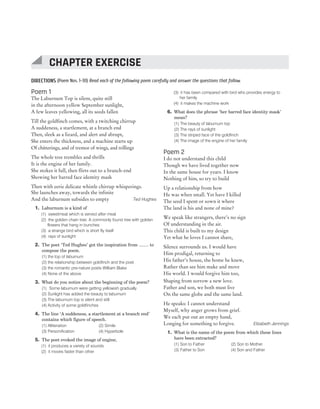 DIRECTIONS (Poem Nos. 1-30) Read each of the following poem carefully and answer the questions that follow.
Poem 1
The Laburnum Top is silent, quite still
in the afternoon yellow September sunlight,
A few leaves yellowing, all its seeds fallen
Till the goldfinch comes, with a twitching chirrup
A suddeness, a startlement, at a branch end
Then, sleek as a lizard, and alert and abrupt,
She enters the thickness, and a machine starts up
Of chitterings, and of tremor of wings, and trillings
The whole tree trembles and thrills
It is the engine of her family.
She stokes it full, then flirts out to a branch-end
Showing her barred face identity mask
Then with eerie delicate whistle chirrup whisperings.
She launches away, towards the infinite
And the laburnum subsides to empty Ted Hughes
1. Laburnum is a kind of
(1) sweetmeat which is served after meal
(2) the golden chain tree. A commonly found tree with golden
flowers that hang in bunches
(3) a strange bird which is short fly itself
(4) rays of sunlight
2. The poet ‘Ted Hughes’ got the inspiration from ........ to
compose the poem.
(1) the top of laburnum
(2) the relationship between goldfinch and the poet
(3) the romantic pre-nature poets William Blake
(4) None of the above
3. What do you notice about the beginning of the poem?
(1) Some laburnum were getting yellowish gradually
(2) Sunlight has added the beauty to laburnum
(3) The laburnum top is silent and still
(4) Activity of some goldfinches
4. The line ‘A suddeness, a startlement at a branch end’
contains which figure of speech.
(1) Alliteration (2) Simile
(3) Personification (4) Hyperbole
5. The poet evoked the image of engine,
(1) it produces a variety of sounds
(2) it moves faster than other
(3) it has been compared with bird who provides energy to
her family
(4) it makes the machine work
6. What does the phrase ‘her barred face identity mask’
mean?
(1) The beauty of laburnum top
(2) The rays of sunlight
(3) The striped face of the goldfinch
(4) The image of the engine of her family
Poem 2
I do not understand this child
Though we have lived together now
In the same house for years. I know
Nothing of him, so try to build
Up a relationship from how
He was when small. Yet have I killed
The seed I spent or sown it where
The land is his and none of mine?
We speak like strangers, there’s no sign
Of understanding in the air.
This child is built to my design
Yet what he loves I cannot share,
Silence surrounds us. I would have
Him prodigal, returning to
His father’s house, the home he knew,
Rather than see him make and move
His world. I would forgive him too,
Shaping from sorrow a new love.
Father and son, we both must live
On the same globe and the same land.
He speaks: I cannot understand
Myself, why anger grows from grief.
We each put out an empty hand,
Longing for something to forgive. Elizabeth Jennings
1. What is the name of the poem from which these lines
have been extracted?
(1) Son to Father (2) Son to Mother
(3) Father to Son (4) Son and Father
152 SUCCESS MASTER ENGLISH LANGUAGE AND PEDAGOGY
CTET
CHAPTER EXERCISE
 