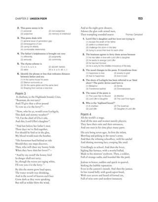 2. This poem seems to be
(1) personal (2) non-subjective
(3) subjective (4) memory of childhood
3. This poem deals with
(1) general issue of generation gap
(2) extravagance of son
(3) caring for elderly
(4) comfortable relationship
4. The father’s helplessness is brought out very
(1) differently (2) poignantly
(3) seriously (4) commonly
5. The rhyme scheme is
(1) a, b, b, a, b, a (2) abcdef, faebdc
(3) aaba (4) a, b, a, b, ab, c, c
6. Identify the phrase or line that indicates distance
between father and son.
(1) In the same house for years
(2) Silence surrounds us
(3) On the same globe and the same land
(4) Shaping from sorrow a new love
Poem 3
A chieftain, to the Highlands bound, Cries,
“Boatman, do not tarry!
And I’ll give thee a silver pound
To row us o’er the ferry!”--
‘‘Now, who be ye, would cross Lochgyle,
This dark and stormy weather?”
‘‘O, I’m the chief of Ulva’s isle,
And this, Lord Ullin’s daughter”.
‘‘And fast before her father’s men
Three days we’ve fled together,
For should he find us in the glen,
My blood would stain the heather.
“His horsemen hard behind us ride
Should they our steps discover,
Then, who will cheer my bonny bride
When they have slain her lover?’’--
“And by my word! the bonny bird
In danger shall not tarry;
So, though the waves are raging white,
I’ll row you o’er the ferry.’’-
By this the storm grew loud space,
The water-wraith was shrieking;
And in the scowl of heaven each face
Grew dark as they were speaking.
But still as wilder blew the wind,
And as the night grew drearer,
Adown the glen rode armed men,
Their trampling sounded nearer. Thomas Campbell
1. Lord Ullin’s daughter and her lover are trying to
(1) escape the wrath of her father
(2) settle in a distant land
(3) challenge the storm in the lake
(4) trying to prove their love for each other
2. The boatman agrees to ferry them across because
(1) he has fallen in love with Lord Ullin’s daughter
(2) he wants to avenge Lord Ullin
(3) he has lost his love
(4) he is sorry for the childlike innocence of the lady
3. The mood changes in the poem. It transforms from
(1) happiness to fear (2) anxiety to grief
(3) fear to happiness (4) love to pain
4. The shore of Lochgyle has been referred to as ‘fatal
shore’! The poetic device used here is
(1) Metaphor (2) Simile
(3) Transferred epithet (4) Onomatopoeia
5. The name of the poem is
(1) The Love Has no Bound (2) Wishful
(3) Lord Ullin’s Daughter (4) The Last First Again
6. Who is the ‘highland bound’?
(1) A chieftain (2) The boatman
(3) Lord Ullin (4) Daughter of Lord Ullin
Poem 4
All the world’s a stage,
And all the men and women merely players;
They have their exits and their entrances,
And one man in his time plays many parts.
His acts being seven ages. At first the infant,
Mewling and puking in the nurse’s arms;
And then the whining schoolboy, with his satchel
And shining morning face, creeping like snail.
Unwillingly to school. And then the lover,
Sighing like furnace, with a woeful ballad,
Made to his mistress’ eyebrow. Then, a soldier,
Full of strange oaths, and bearded like the pard,
Jealous in honor, sudden and quick in quarrel,
Seeking the bubble reputation
Even in the cannon’s mouth. And then the justice,
In fair round belly with good capon lined,
With eyes severe and beard of formal cut,
Full of wise saws and modern instances;
CHAPTER 2 : UNSEEN POEM 153
 