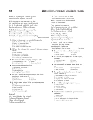 154 SUCCESS MASTER ENGLISH LANGUAGE AND PEDAGOGY
CTET
And so he plays his part. The sixth age shifts
Into the lean and slippered pantaloon,
With spectacles on nose and pouch on side;
His youthful hose, well saved, a world too wide
For his shrunk shank: and his big manly voice,
Turning again toward childish treble, pipes
And whistles in his sound. Last scene of all,
That ends this strange eventful history,
Is second childishness and mere oblivion,
Sans teeth, sans eyes, sans taste, sans everything.
William Shakespeare
1. All the world’s a stage is an extended Metaphor for
(1) the life shown in well known plays
(2) seeing the well known plays
(3) life of well known actors
(4) life of man that comes to an end
2. All ‘have their exits and their entrances’. Exits and entrances
refer to
(1) birth and death
(2) beginning and end of play
(3) coming and going of actors
(4) the end of the Shakespearean era
3. The seven roles that a man plays correspond to his
(1) chronological age in life (2) desires
(3) mental age in life (4) idea of a perfect life
4. These lines have been taken from
(1) famous play ‘‘As You Like It’’
(2) Responsibilities
(3) The Stages of life
(4) Turning Again Toward Childish
5. The line ‘Creeping like snail unwilling to go to school’
contains the poetic device of
(1) Metaphor (2) Simile
(3) Personification (4) Hyperbole
6. In the first stage ‘Infancy’. What are the characteristic
feature?
(1) Complaining, properly dressed
(2) Wise, protective
(3) Weak, dependent
(4) Teethless, poor eyesight
Poem 5
Oh, I wish I’d looked after me teeth,
And spotted the dangers beneath
All the toffees I chewed,
And the sweet sticky food.
Oh, I wish I’d looked after me teeth.
I wish I’d been that much more willin’
When I had more tooth there than fillin’
To give up gobstoppers.
From respect to me choppers,
And to buy something else with me shillin’.
When I think of the lollies I licked
And the liquorice allsorts I picked,
Sherbet dabs, big and little,
All that hard peanut brittle,
My conscience gets horribly pricked.
My mother, she told me no end,
‘If you got a tooth, you got a friend’.
I was young then, and careless,
My toothbrush was hairless,
I never had much time to spend. Pam Ayres
1. The poet went to the ....... for the treatment.
(1) doctor (2) surgeon
(3) dental college (4) dentist
2. The title ‘Oh, I wish I’d Looked After Me Teeth’,
expresses
(1) regret and longing (2) humour
(3) excitement (4) pleasure
3. The conscience of the speaker pricks her as she
has
(1) been careless (2) been ignorant
(3) been fun loving (4) been rude
4. The speaker says that she has paved the way for
cavities and decay by
(1) eating the wrong food and not brushing
(2) not listening to his mother
(3) laughing at his mother’s false teeth
(4) not listening to the dentist
5. The word that replace gobstoppers is ......... .
(1) dark chocolate
(2) bunch of flowers
(3) a hard round candy
(4) boiled sweets
6. Here ‘I never had much time to spend’ means that
the poetess
(1) was very busy
(2) has too lazy
(3) did not take out time for brushing her teeth
(4) was very tired to brush her teeth
 