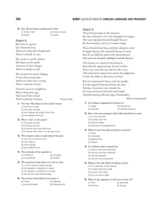 6. Our life has been condemned to like
(1) living in hell (2) living in luxury
(3) Maya (4) Leela
Poem 8
She lives in a garret
Up a haunted stair,
And even when she’s frightened
There’s nobody to care.
She cooks so small a dinner
She dines on the smell,
And even if she’s hungry
There’s nobody to tell.
She sweeps her musty lodging
As the dawn steals near,
And even when she’s crying
There’s nobody to hear.
I haven’t seen my neighbour
Since a long time ago,
And even if she’s dead
There’s nobody to know. Frances Park
1. The line ‘She dines on the smell’ means
(1) her food is stale
(2) she eats very little
(3) she dislikes the smell of her food
(d) she dislikes the food
2. Who is ‘she’ in the poem?
(1) A miserly woman
(2) A hungry woman
(3) A woman who lives next door
(4) A woman who lives in an old age home
3. The woman cooks a small dinner because
(1) she has no food to cook
(2) she is alone
(3) she is stingy
(4) she dislikes food
4. The attitude of the speaker is
(1) indifferent (2) uncaring
(3) sympathetic (3) pitiable
5. The purpose of the poem is to tell us that
(1) no one cares for lonely people
(2) the speaker’s neighbour is dead
(3) the speaker’s neighbour is hungry
(4) the woman was treated badly
6. The woman described in the poem is
(a) brave (b) helpless
(c) sad and lonely (d) disappointed
Poem 9
These few precepts in thy memory
See thou character. Give thy thoughts no tongue,
Nor any unproportioned thought this act:
Be thou familiar, but by no means vulgar
Those friends thou hast, and their adoption tried
Grapple them to thy soul with hoops of steel,
But do not dull thy palm with entertainment
One each new hatched, unfledged comrade. Beware
Of entrance to a quarrel, but being in,
Bear that the opposed may beware of thee.
Give every man thy ear, but few thy voice,
Take each man’s censure, but reserve thy judgement.
Costly thy habit as thy purse can buy,
But not expressed in fancy; rich not gaudy;
For the apparel often proclaims the man.
Neither a borrower nor a lender be;
For loan oft loses both itself and friend,
And borrowing dulls the edge of husbandry.
William Shakespeare
1. It is always suggested to beware of
(1) dogs (2) backbiting
(3) quarrels (4) artificial policies
2. Here, the poet proposes that habit should be in ratio
(1) to one’s pocket
(2) to what suits him
(3) with the ability
(4) what are his engagements
3. What is seen through precept in memory?
(1) Face
(2) Character
(3) Appearance
(4) Clause
4. It is always said to speak less
(1) still you can see everything
(2) but you can hear everyone
(3) and eat properly
(4) and be more productive
5. What is the side effect of taking a loan?
(1) You will have to pay interest
(2) It loses friend and itself
(3) It earns bad name
(4) You can die in debt
6. What is the opposite of rich here in line 14?
(1) Poor (2) Borrower
(3) Poverty (4) Gaudy
156 SUCCESS MASTER ENGLISH LANGUAGE AND PEDAGOGY
CTET
 